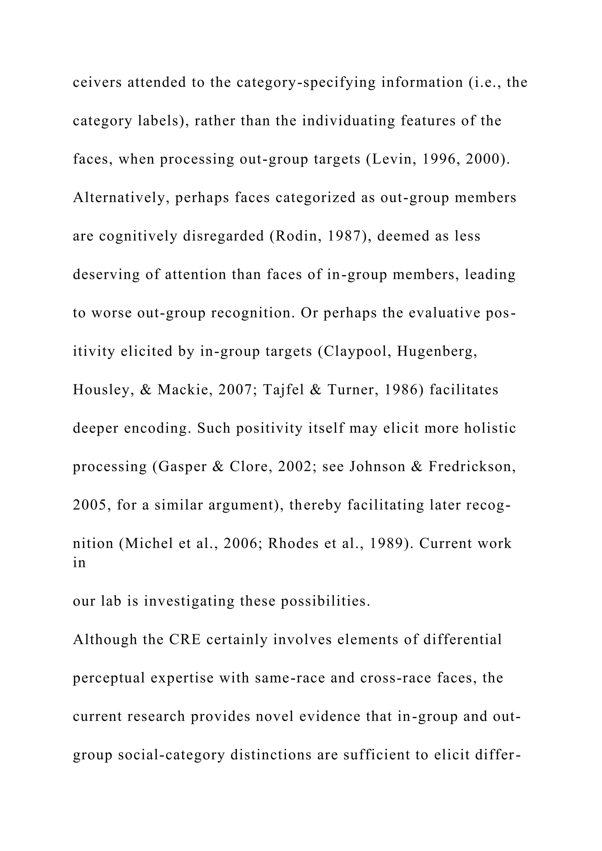 ceivers attended to the category-specifying information (i.e., the
category labels), rather than the individuating features of the
faces, when processing out-group targets (Levin, 1996, 2000).
Alternatively, perhaps faces categorized as out-group members
are cognitively disregarded (Rodin, 1987), deemed as less
deserving of attention than faces of in-group members, leading
to worse out-group recognition. Or perhaps the evaluative pos-
itivity elicited by in-group targets (Claypool, Hugenberg,
Housley, & Mackie, 2007; Tajfel & Turner, 1986) facilitates
deeper encoding. Such positivity itself may elicit more holistic
processing (Gasper & Clore, 2002; see Johnson & Fredrickson,
2005, for a similar argument), thereby facilitating later recog-
nition (Michel et al., 2006; Rhodes et al., 1989). Current work
in
our lab is investigating these possibilities.
Although the CRE certainly involves elements of differential
perceptual expertise with same-race and cross-race faces, the
current research provides novel evidence that in-group and out-
group social-category distinctions are sufficient to elicit differ-
 