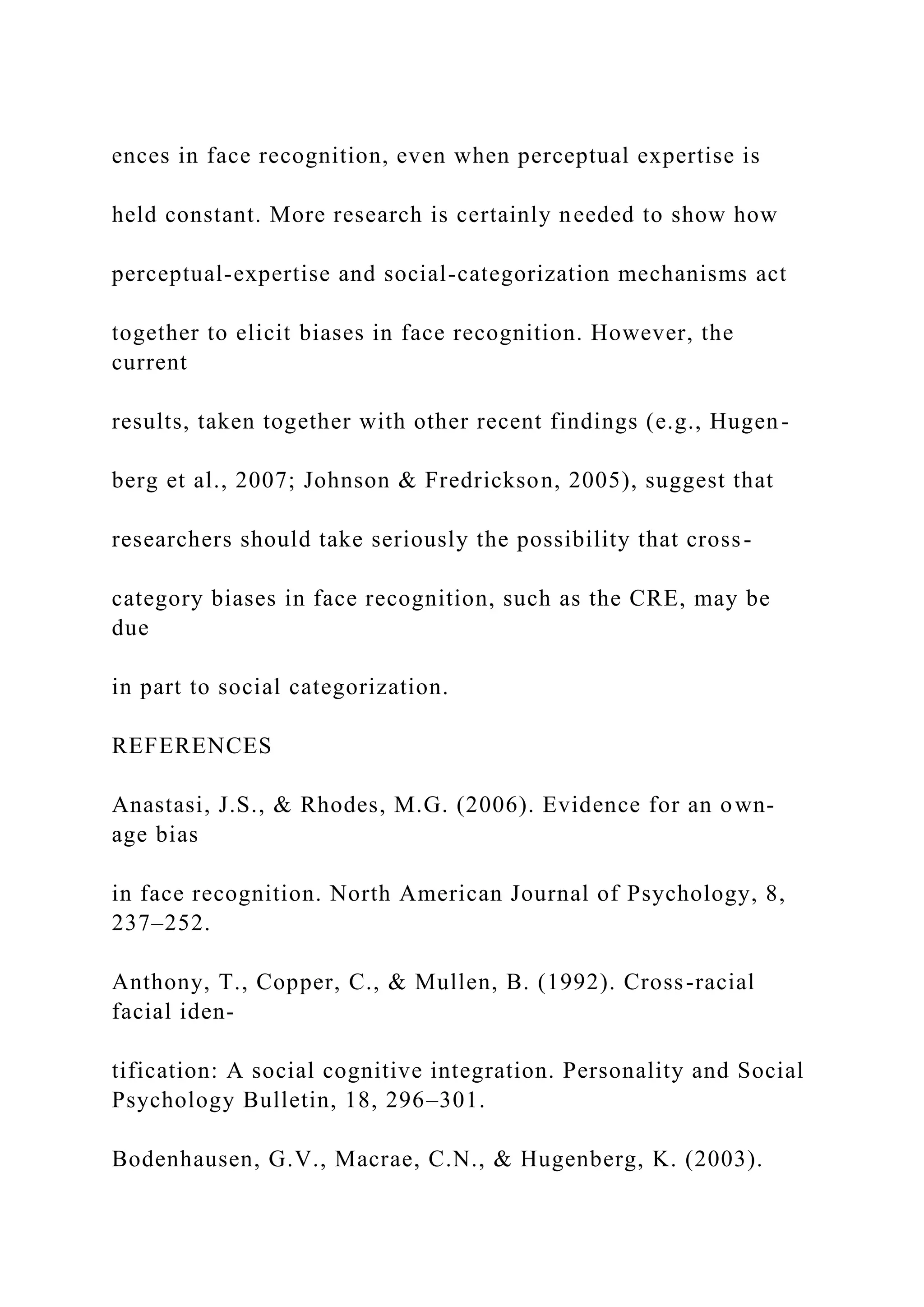 ences in face recognition, even when perceptual expertise is
held constant. More research is certainly needed to show how
perceptual-expertise and social-categorization mechanisms act
together to elicit biases in face recognition. However, the
current
results, taken together with other recent findings (e.g., Hugen-
berg et al., 2007; Johnson & Fredrickson, 2005), suggest that
researchers should take seriously the possibility that cross-
category biases in face recognition, such as the CRE, may be
due
in part to social categorization.
REFERENCES
Anastasi, J.S., & Rhodes, M.G. (2006). Evidence for an own-
age bias
in face recognition. North American Journal of Psychology, 8,
237–252.
Anthony, T., Copper, C., & Mullen, B. (1992). Cross-racial
facial iden-
tification: A social cognitive integration. Personality and Social
Psychology Bulletin, 18, 296–301.
Bodenhausen, G.V., Macrae, C.N., & Hugenberg, K. (2003).
 