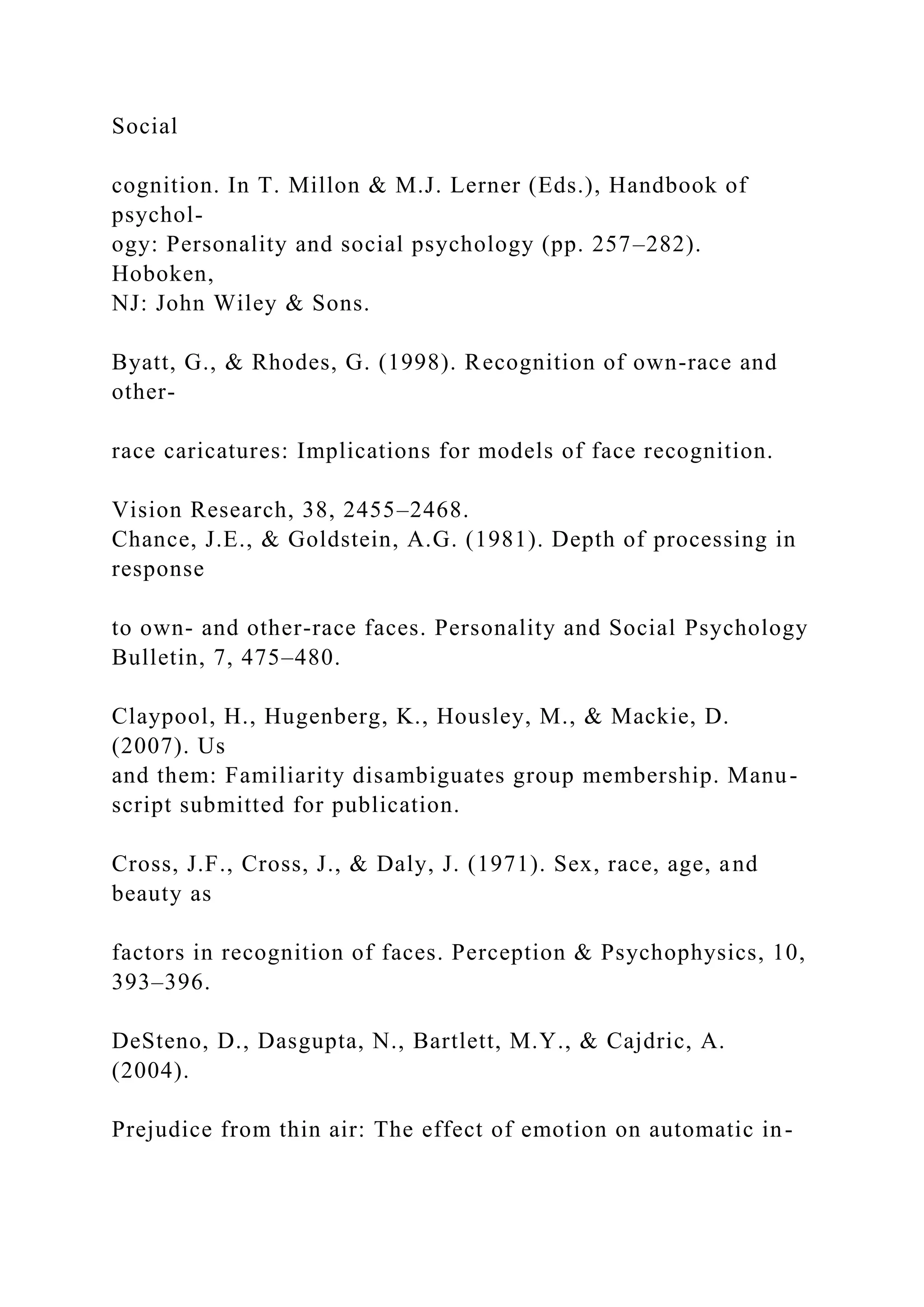 Social
cognition. In T. Millon & M.J. Lerner (Eds.), Handbook of
psychol-
ogy: Personality and social psychology (pp. 257–282).
Hoboken,
NJ: John Wiley & Sons.
Byatt, G., & Rhodes, G. (1998). Recognition of own-race and
other-
race caricatures: Implications for models of face recognition.
Vision Research, 38, 2455–2468.
Chance, J.E., & Goldstein, A.G. (1981). Depth of processing in
response
to own- and other-race faces. Personality and Social Psychology
Bulletin, 7, 475–480.
Claypool, H., Hugenberg, K., Housley, M., & Mackie, D.
(2007). Us
and them: Familiarity disambiguates group membership. Manu-
script submitted for publication.
Cross, J.F., Cross, J., & Daly, J. (1971). Sex, race, age, and
beauty as
factors in recognition of faces. Perception & Psychophysics, 10,
393–396.
DeSteno, D., Dasgupta, N., Bartlett, M.Y., & Cajdric, A.
(2004).
Prejudice from thin air: The effect of emotion on automatic in-
 