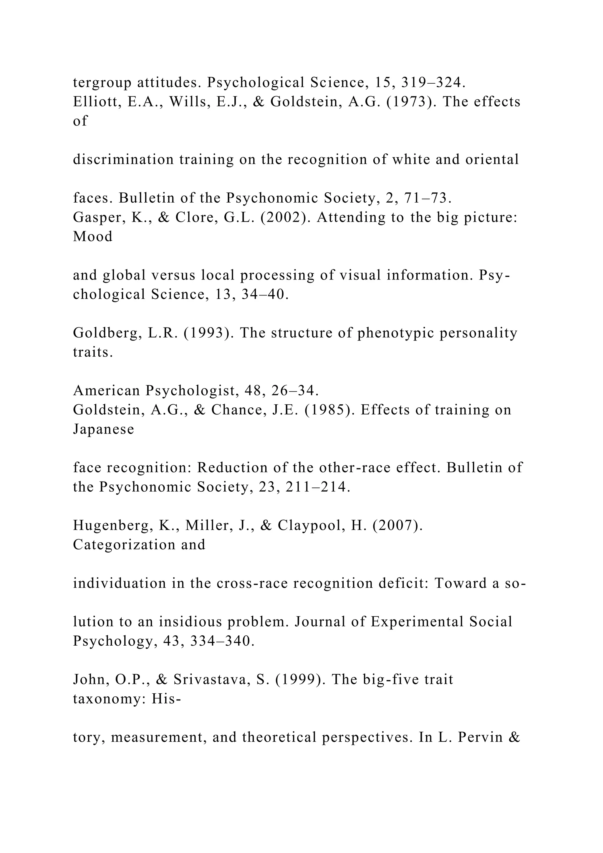 tergroup attitudes. Psychological Science, 15, 319–324.
Elliott, E.A., Wills, E.J., & Goldstein, A.G. (1973). The effects
of
discrimination training on the recognition of white and oriental
faces. Bulletin of the Psychonomic Society, 2, 71–73.
Gasper, K., & Clore, G.L. (2002). Attending to the big picture:
Mood
and global versus local processing of visual information. Psy-
chological Science, 13, 34–40.
Goldberg, L.R. (1993). The structure of phenotypic personality
traits.
American Psychologist, 48, 26–34.
Goldstein, A.G., & Chance, J.E. (1985). Effects of training on
Japanese
face recognition: Reduction of the other-race effect. Bulletin of
the Psychonomic Society, 23, 211–214.
Hugenberg, K., Miller, J., & Claypool, H. (2007).
Categorization and
individuation in the cross-race recognition deficit: Toward a so-
lution to an insidious problem. Journal of Experimental Social
Psychology, 43, 334–340.
John, O.P., & Srivastava, S. (1999). The big-five trait
taxonomy: His-
tory, measurement, and theoretical perspectives. In L. Pervin &
 