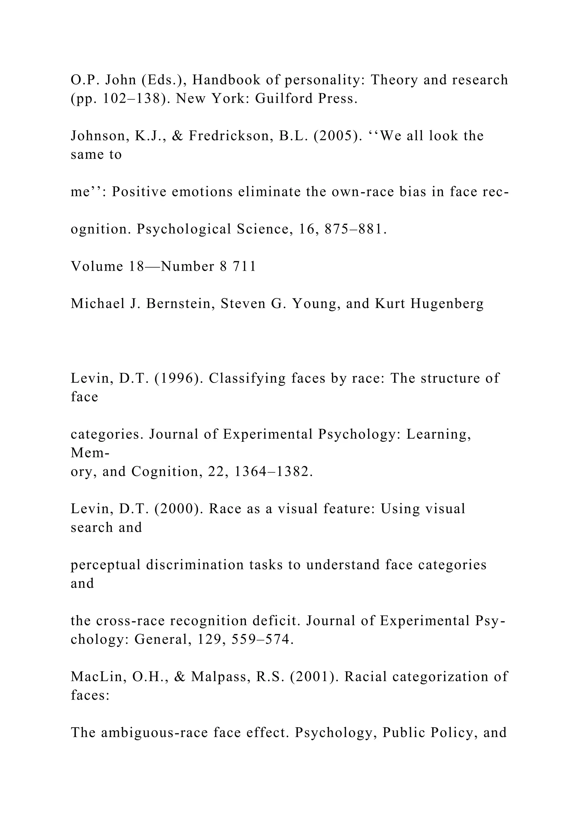 O.P. John (Eds.), Handbook of personality: Theory and research
(pp. 102–138). New York: Guilford Press.
Johnson, K.J., & Fredrickson, B.L. (2005). ‘‘We all look the
same to
me’’: Positive emotions eliminate the own-race bias in face rec-
ognition. Psychological Science, 16, 875–881.
Volume 18—Number 8 711
Michael J. Bernstein, Steven G. Young, and Kurt Hugenberg
Levin, D.T. (1996). Classifying faces by race: The structure of
face
categories. Journal of Experimental Psychology: Learning,
Mem-
ory, and Cognition, 22, 1364–1382.
Levin, D.T. (2000). Race as a visual feature: Using visual
search and
perceptual discrimination tasks to understand face categories
and
the cross-race recognition deficit. Journal of Experimental Psy-
chology: General, 129, 559–574.
MacLin, O.H., & Malpass, R.S. (2001). Racial categorization of
faces:
The ambiguous-race face effect. Psychology, Public Policy, and
 