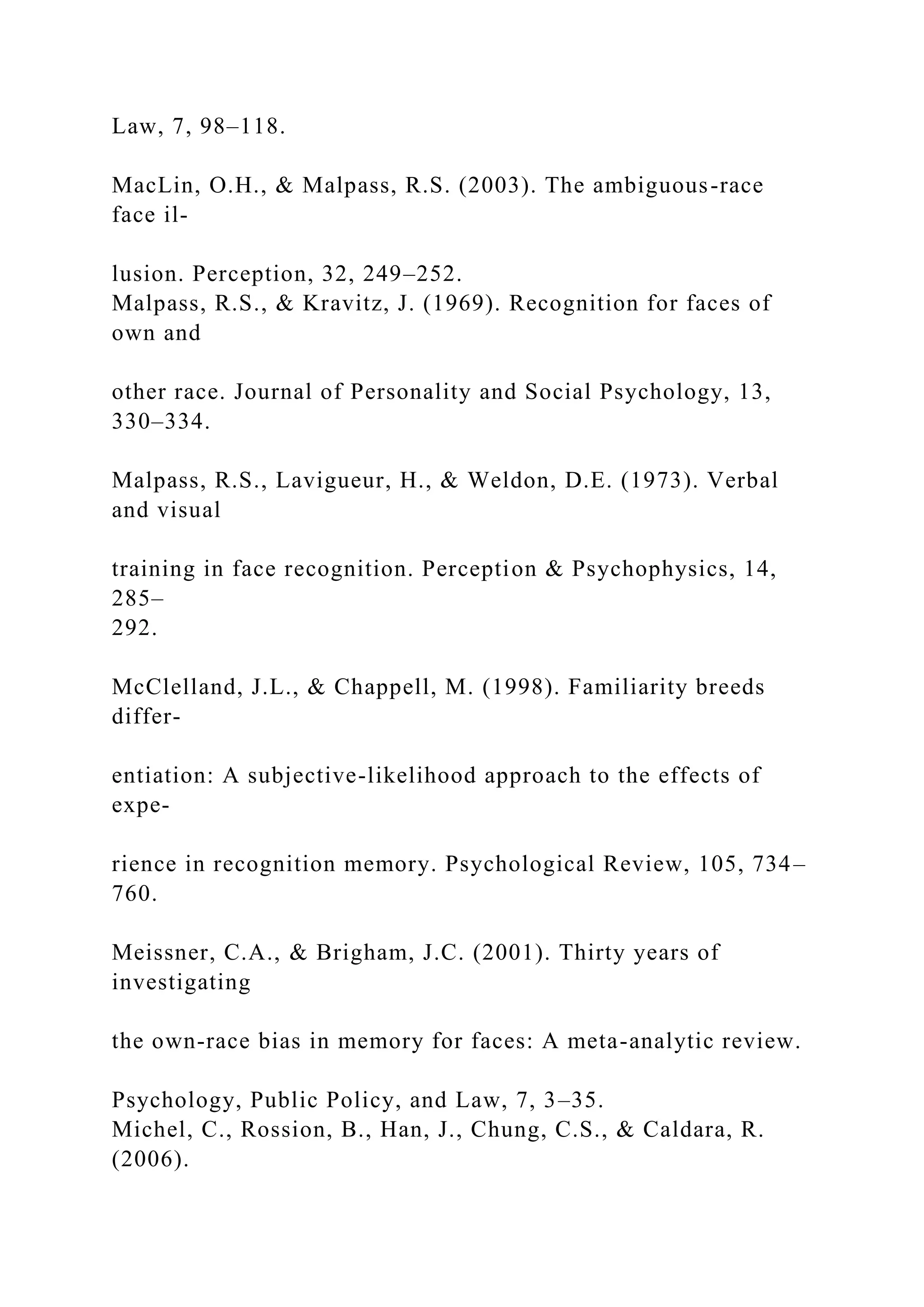 Law, 7, 98–118.
MacLin, O.H., & Malpass, R.S. (2003). The ambiguous-race
face il-
lusion. Perception, 32, 249–252.
Malpass, R.S., & Kravitz, J. (1969). Recognition for faces of
own and
other race. Journal of Personality and Social Psychology, 13,
330–334.
Malpass, R.S., Lavigueur, H., & Weldon, D.E. (1973). Verbal
and visual
training in face recognition. Perception & Psychophysics, 14,
285–
292.
McClelland, J.L., & Chappell, M. (1998). Familiarity breeds
differ-
entiation: A subjective-likelihood approach to the effects of
expe-
rience in recognition memory. Psychological Review, 105, 734–
760.
Meissner, C.A., & Brigham, J.C. (2001). Thirty years of
investigating
the own-race bias in memory for faces: A meta-analytic review.
Psychology, Public Policy, and Law, 7, 3–35.
Michel, C., Rossion, B., Han, J., Chung, C.S., & Caldara, R.
(2006).
 