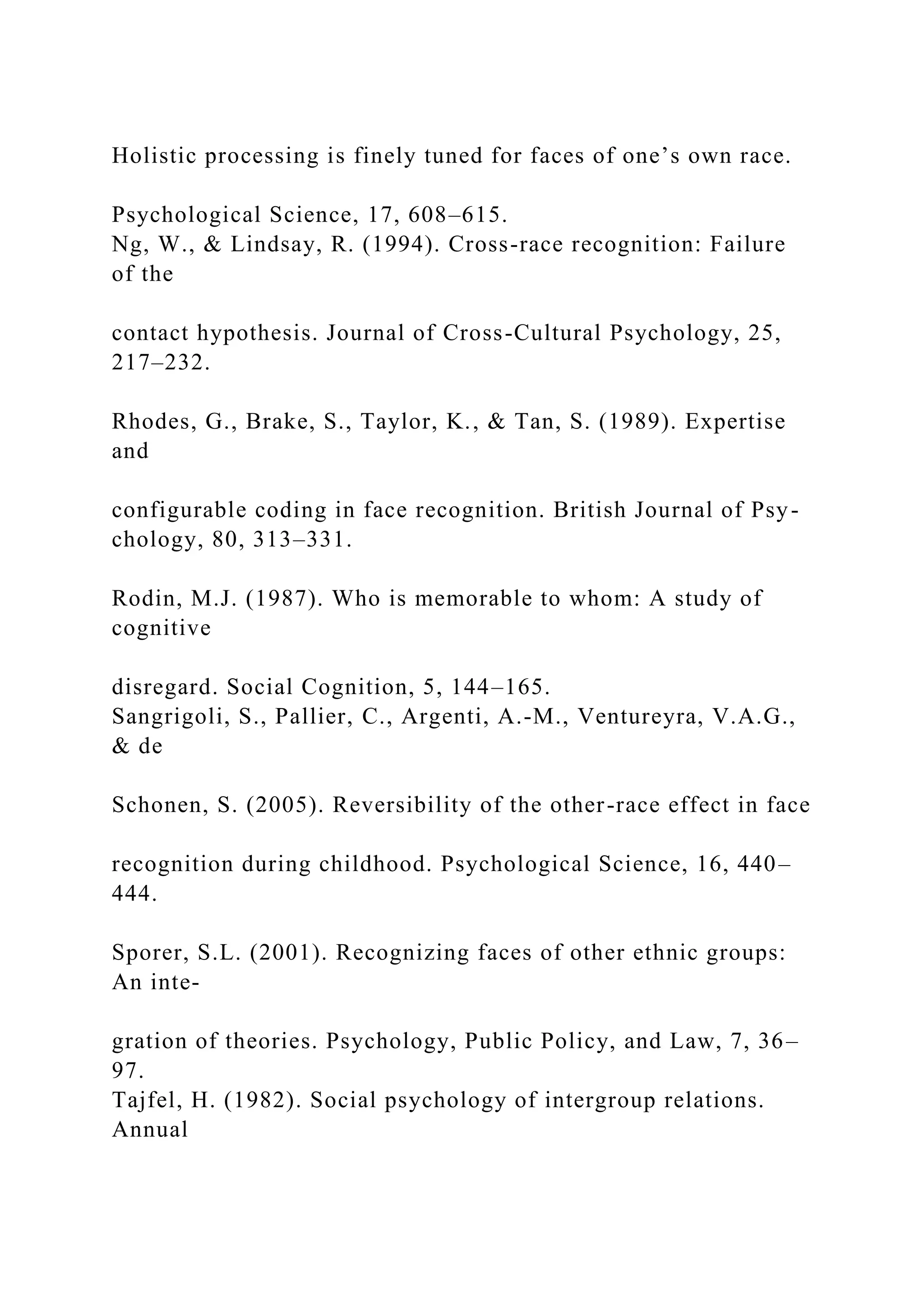 Holistic processing is finely tuned for faces of one’s own race.
Psychological Science, 17, 608–615.
Ng, W., & Lindsay, R. (1994). Cross-race recognition: Failure
of the
contact hypothesis. Journal of Cross-Cultural Psychology, 25,
217–232.
Rhodes, G., Brake, S., Taylor, K., & Tan, S. (1989). Expertise
and
configurable coding in face recognition. British Journal of Psy-
chology, 80, 313–331.
Rodin, M.J. (1987). Who is memorable to whom: A study of
cognitive
disregard. Social Cognition, 5, 144–165.
Sangrigoli, S., Pallier, C., Argenti, A.-M., Ventureyra, V.A.G.,
& de
Schonen, S. (2005). Reversibility of the other-race effect in face
recognition during childhood. Psychological Science, 16, 440–
444.
Sporer, S.L. (2001). Recognizing faces of other ethnic groups:
An inte-
gration of theories. Psychology, Public Policy, and Law, 7, 36–
97.
Tajfel, H. (1982). Social psychology of intergroup relations.
Annual
 
