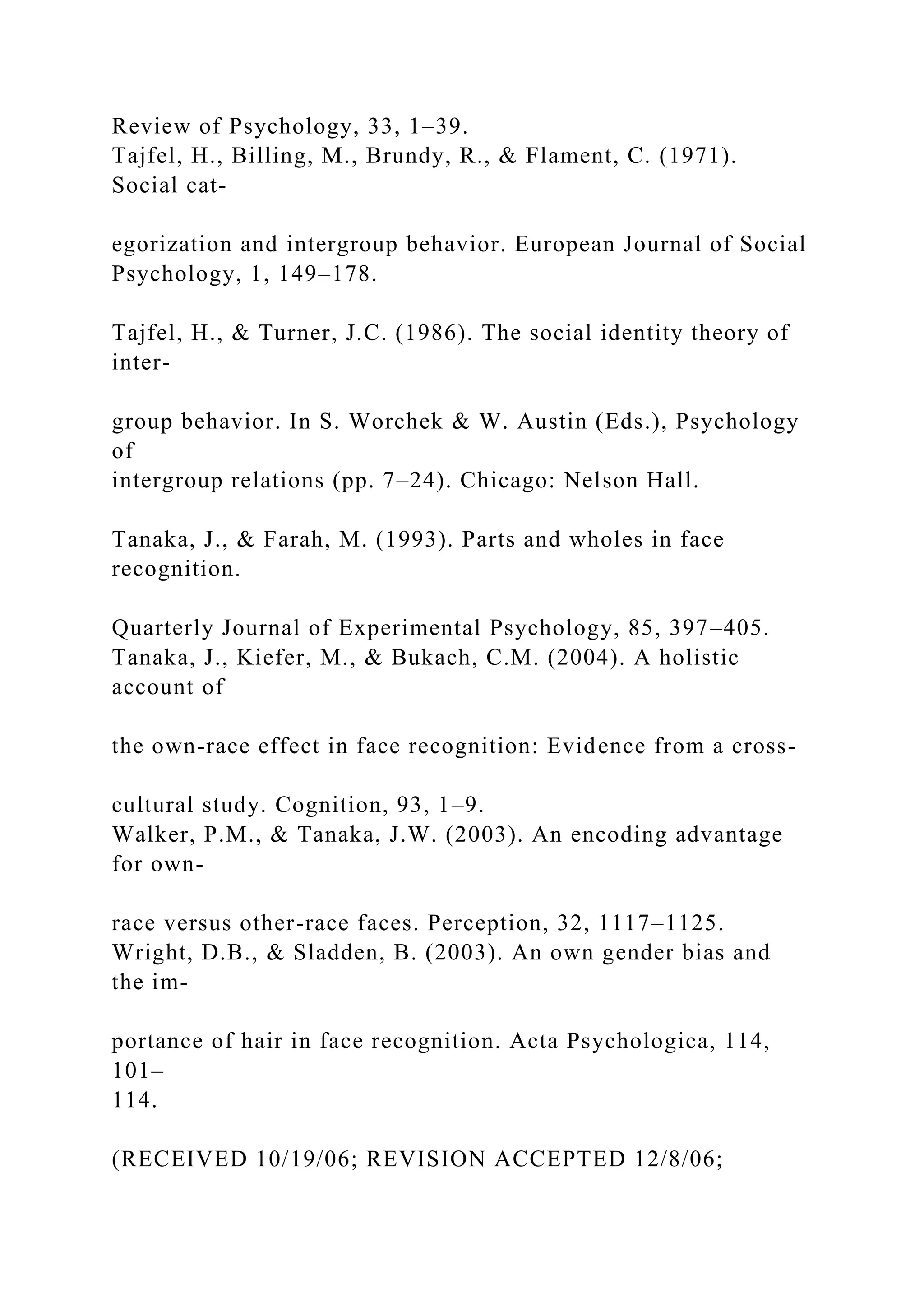 Review of Psychology, 33, 1–39.
Tajfel, H., Billing, M., Brundy, R., & Flament, C. (1971).
Social cat-
egorization and intergroup behavior. European Journal of Social
Psychology, 1, 149–178.
Tajfel, H., & Turner, J.C. (1986). The social identity theory of
inter-
group behavior. In S. Worchek & W. Austin (Eds.), Psychology
of
intergroup relations (pp. 7–24). Chicago: Nelson Hall.
Tanaka, J., & Farah, M. (1993). Parts and wholes in face
recognition.
Quarterly Journal of Experimental Psychology, 85, 397–405.
Tanaka, J., Kiefer, M., & Bukach, C.M. (2004). A holistic
account of
the own-race effect in face recognition: Evidence from a cross-
cultural study. Cognition, 93, 1–9.
Walker, P.M., & Tanaka, J.W. (2003). An encoding advantage
for own-
race versus other-race faces. Perception, 32, 1117–1125.
Wright, D.B., & Sladden, B. (2003). An own gender bias and
the im-
portance of hair in face recognition. Acta Psychologica, 114,
101–
114.
(RECEIVED 10/19/06; REVISION ACCEPTED 12/8/06;
 