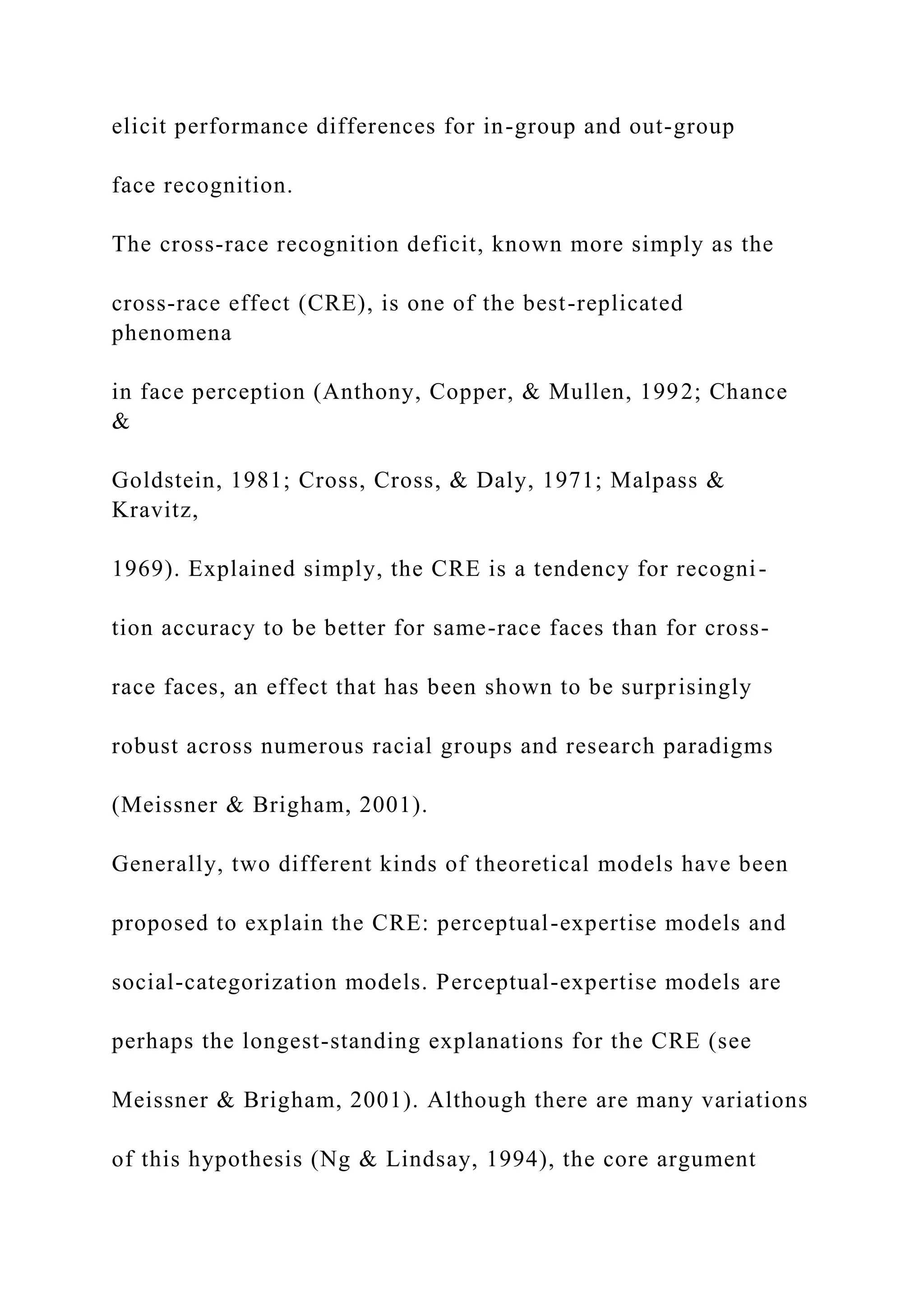 elicit performance differences for in-group and out-group
face recognition.
The cross-race recognition deficit, known more simply as the
cross-race effect (CRE), is one of the best-replicated
phenomena
in face perception (Anthony, Copper, & Mullen, 1992; Chance
&
Goldstein, 1981; Cross, Cross, & Daly, 1971; Malpass &
Kravitz,
1969). Explained simply, the CRE is a tendency for recogni-
tion accuracy to be better for same-race faces than for cross-
race faces, an effect that has been shown to be surprisingly
robust across numerous racial groups and research paradigms
(Meissner & Brigham, 2001).
Generally, two different kinds of theoretical models have been
proposed to explain the CRE: perceptual-expertise models and
social-categorization models. Perceptual-expertise models are
perhaps the longest-standing explanations for the CRE (see
Meissner & Brigham, 2001). Although there are many variations
of this hypothesis (Ng & Lindsay, 1994), the core argument
 