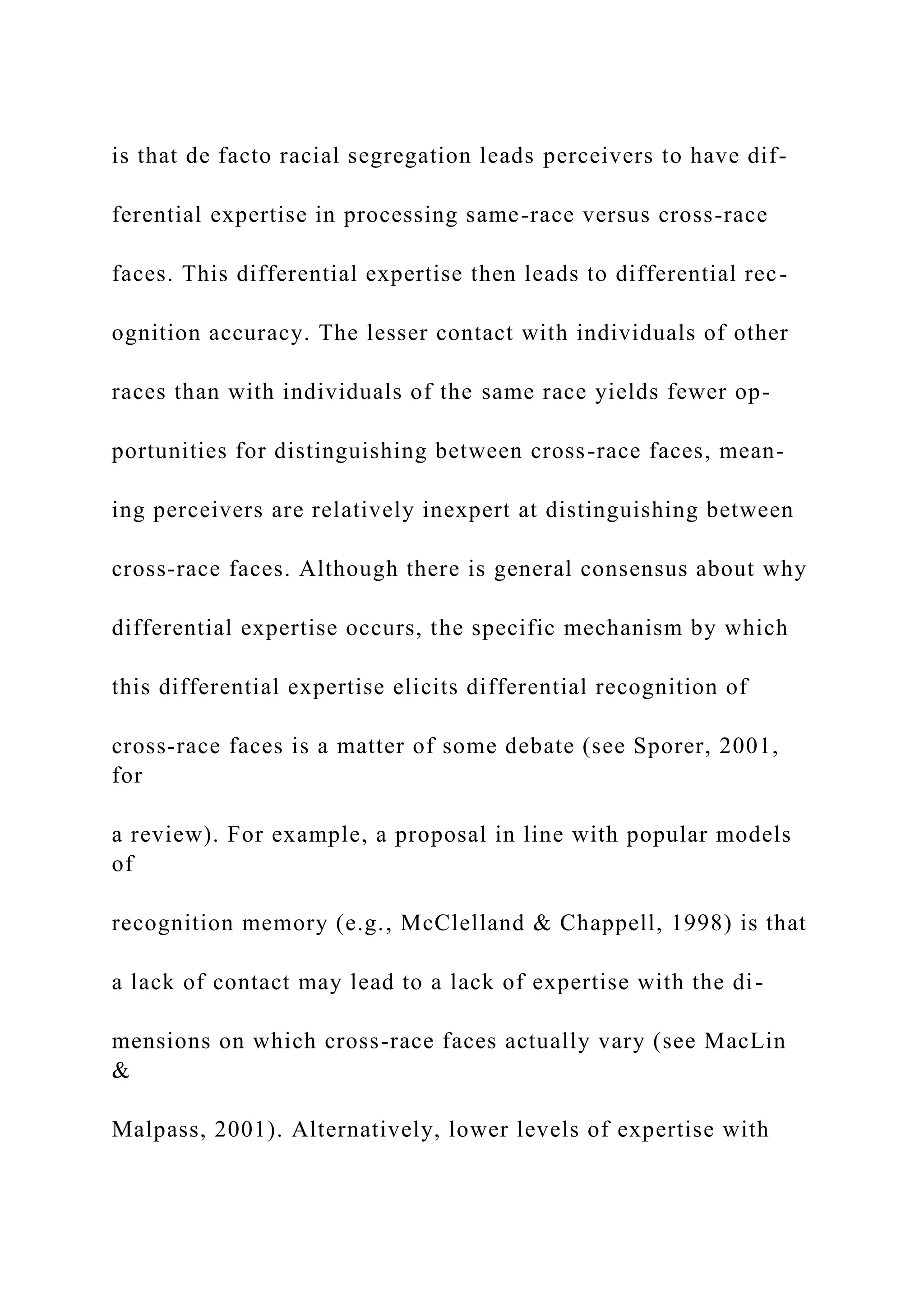 is that de facto racial segregation leads perceivers to have dif-
ferential expertise in processing same-race versus cross-race
faces. This differential expertise then leads to differential rec-
ognition accuracy. The lesser contact with individuals of other
races than with individuals of the same race yields fewer op-
portunities for distinguishing between cross-race faces, mean-
ing perceivers are relatively inexpert at distinguishing between
cross-race faces. Although there is general consensus about why
differential expertise occurs, the specific mechanism by which
this differential expertise elicits differential recognition of
cross-race faces is a matter of some debate (see Sporer, 2001,
for
a review). For example, a proposal in line with popular models
of
recognition memory (e.g., McClelland & Chappell, 1998) is that
a lack of contact may lead to a lack of expertise with the di-
mensions on which cross-race faces actually vary (see MacLin
&
Malpass, 2001). Alternatively, lower levels of expertise with
 