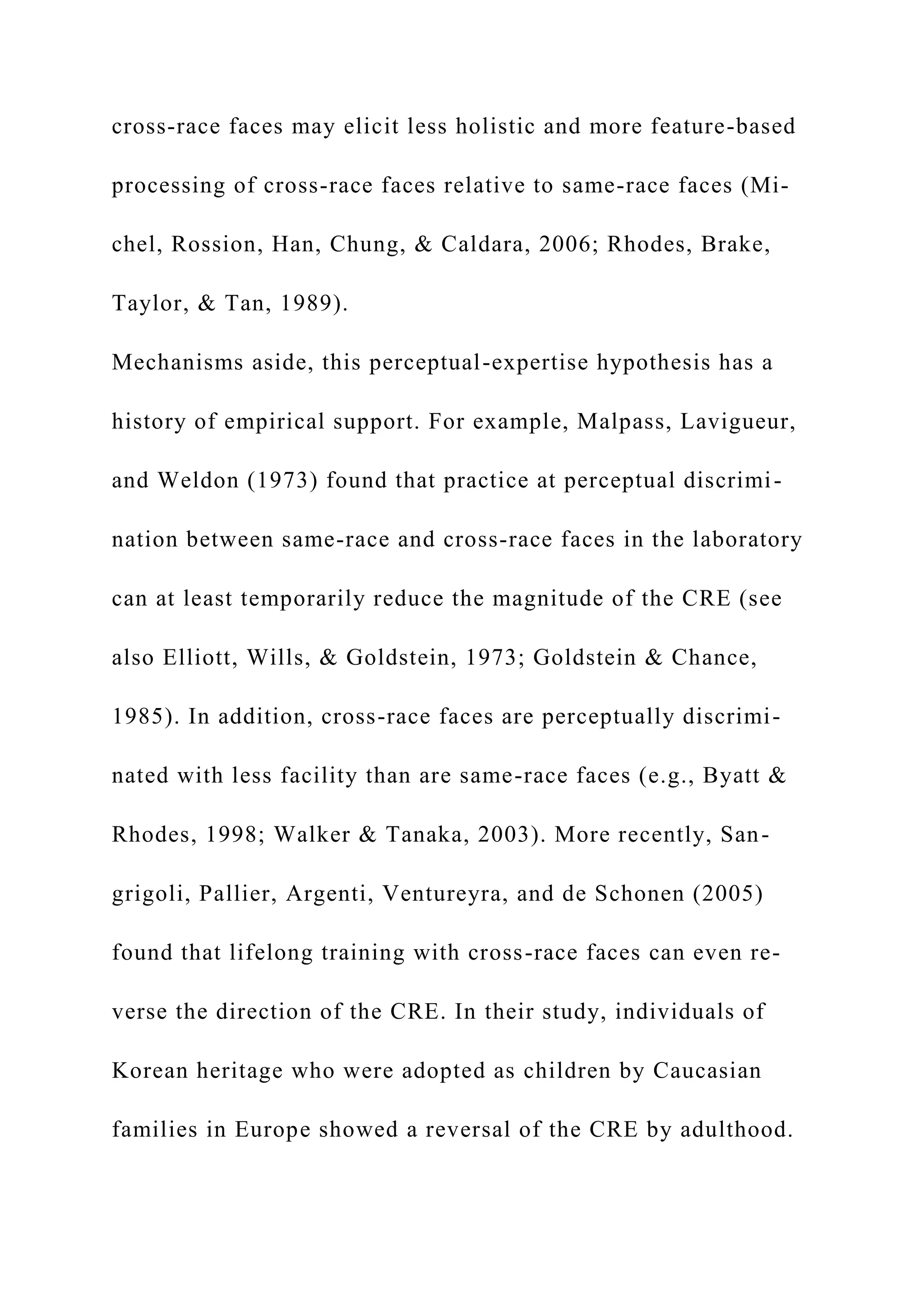 cross-race faces may elicit less holistic and more feature-based
processing of cross-race faces relative to same-race faces (Mi-
chel, Rossion, Han, Chung, & Caldara, 2006; Rhodes, Brake,
Taylor, & Tan, 1989).
Mechanisms aside, this perceptual-expertise hypothesis has a
history of empirical support. For example, Malpass, Lavigueur,
and Weldon (1973) found that practice at perceptual discrimi-
nation between same-race and cross-race faces in the laboratory
can at least temporarily reduce the magnitude of the CRE (see
also Elliott, Wills, & Goldstein, 1973; Goldstein & Chance,
1985). In addition, cross-race faces are perceptually discrimi-
nated with less facility than are same-race faces (e.g., Byatt &
Rhodes, 1998; Walker & Tanaka, 2003). More recently, San-
grigoli, Pallier, Argenti, Ventureyra, and de Schonen (2005)
found that lifelong training with cross-race faces can even re-
verse the direction of the CRE. In their study, individuals of
Korean heritage who were adopted as children by Caucasian
families in Europe showed a reversal of the CRE by adulthood.
 