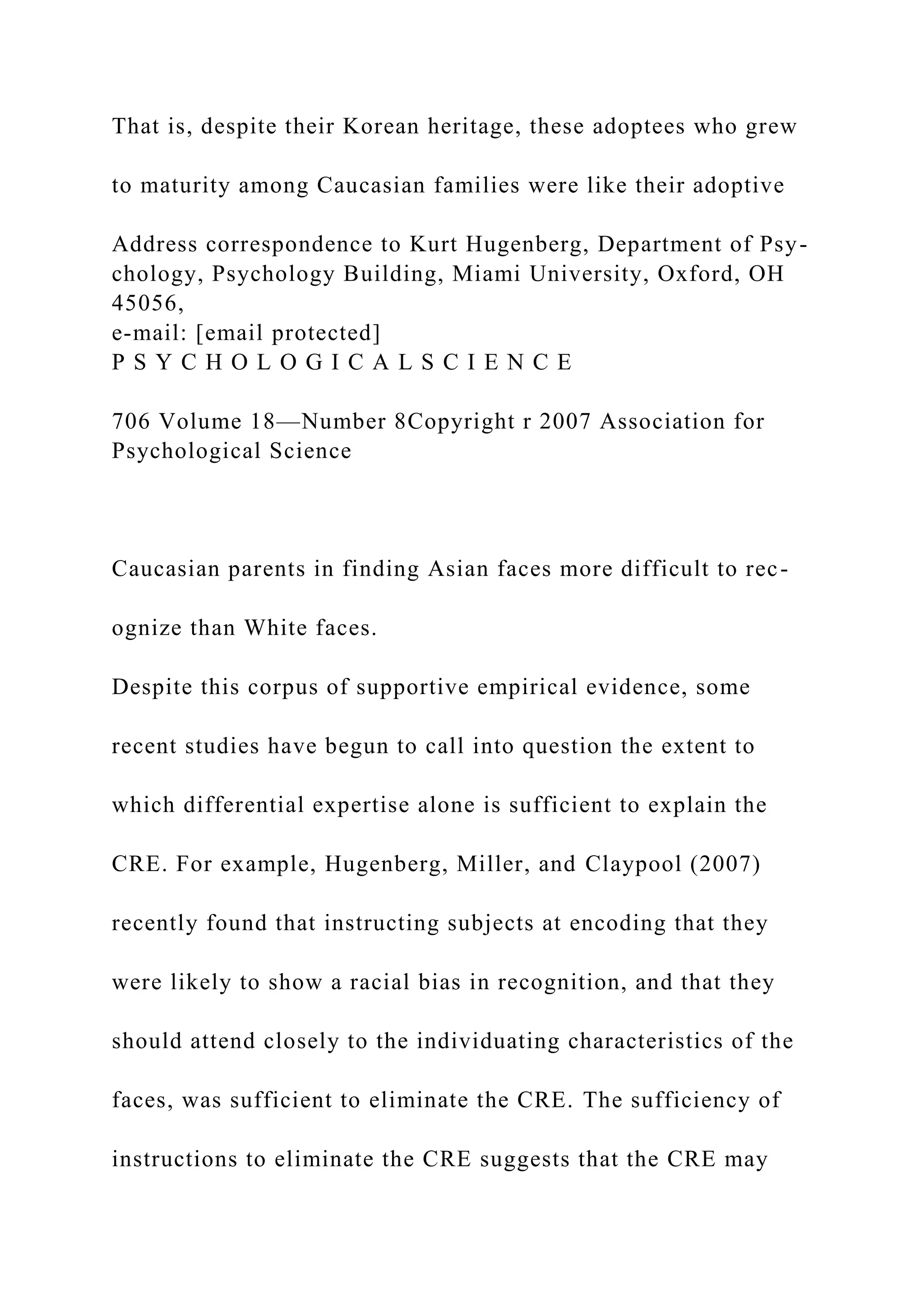 That is, despite their Korean heritage, these adoptees who grew
to maturity among Caucasian families were like their adoptive
Address correspondence to Kurt Hugenberg, Department of Psy-
chology, Psychology Building, Miami University, Oxford, OH
45056,
e-mail: [email protected]
P S Y C H O L O G I C A L S C I E N C E
706 Volume 18—Number 8Copyright r 2007 Association for
Psychological Science
Caucasian parents in finding Asian faces more difficult to rec-
ognize than White faces.
Despite this corpus of supportive empirical evidence, some
recent studies have begun to call into question the extent to
which differential expertise alone is sufficient to explain the
CRE. For example, Hugenberg, Miller, and Claypool (2007)
recently found that instructing subjects at encoding that they
were likely to show a racial bias in recognition, and that they
should attend closely to the individuating characteristics of the
faces, was sufficient to eliminate the CRE. The sufficiency of
instructions to eliminate the CRE suggests that the CRE may
 