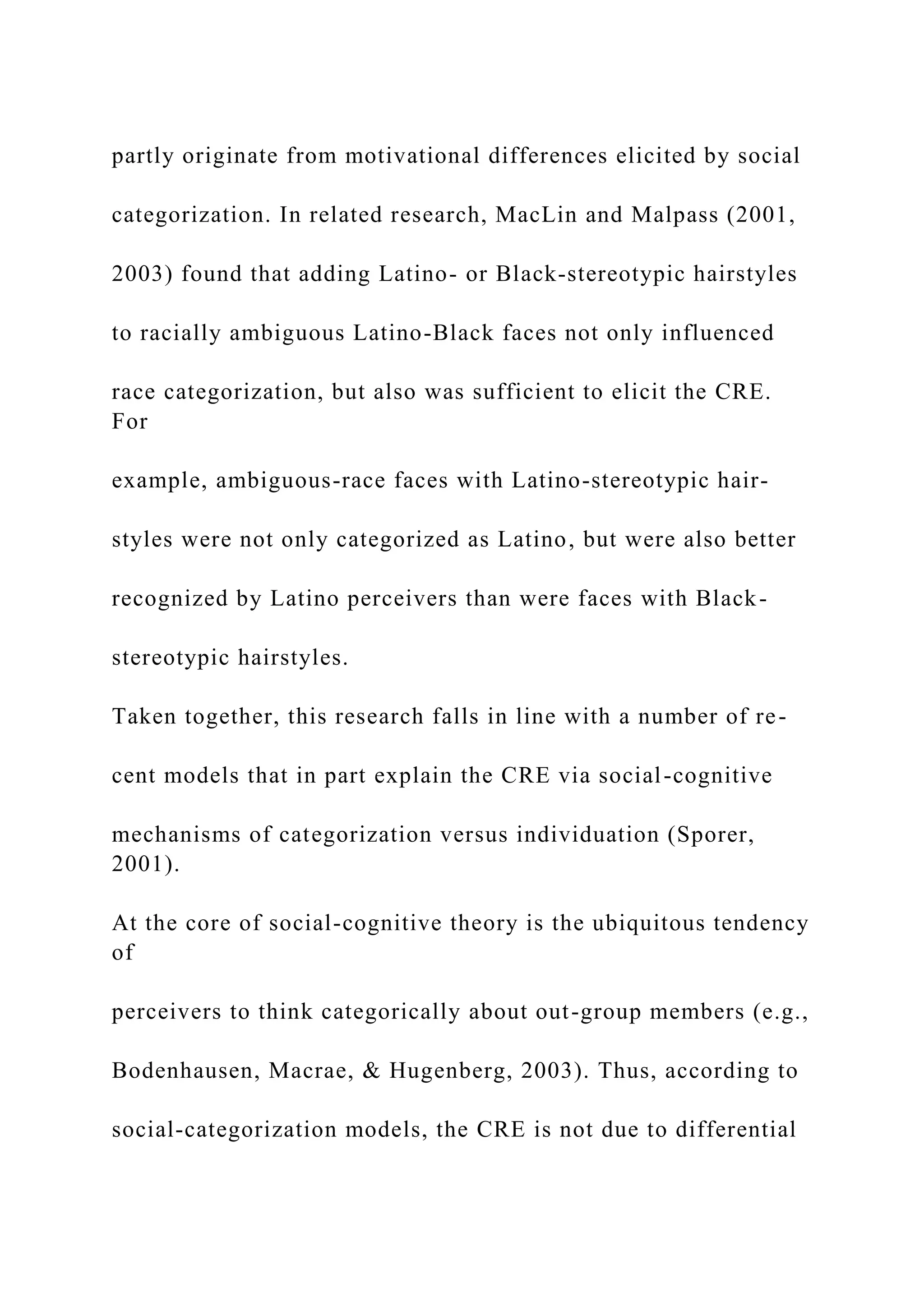 partly originate from motivational differences elicited by social
categorization. In related research, MacLin and Malpass (2001,
2003) found that adding Latino- or Black-stereotypic hairstyles
to racially ambiguous Latino-Black faces not only influenced
race categorization, but also was sufficient to elicit the CRE.
For
example, ambiguous-race faces with Latino-stereotypic hair-
styles were not only categorized as Latino, but were also better
recognized by Latino perceivers than were faces with Black-
stereotypic hairstyles.
Taken together, this research falls in line with a number of re-
cent models that in part explain the CRE via social-cognitive
mechanisms of categorization versus individuation (Sporer,
2001).
At the core of social-cognitive theory is the ubiquitous tendency
of
perceivers to think categorically about out-group members (e.g.,
Bodenhausen, Macrae, & Hugenberg, 2003). Thus, according to
social-categorization models, the CRE is not due to differential
 