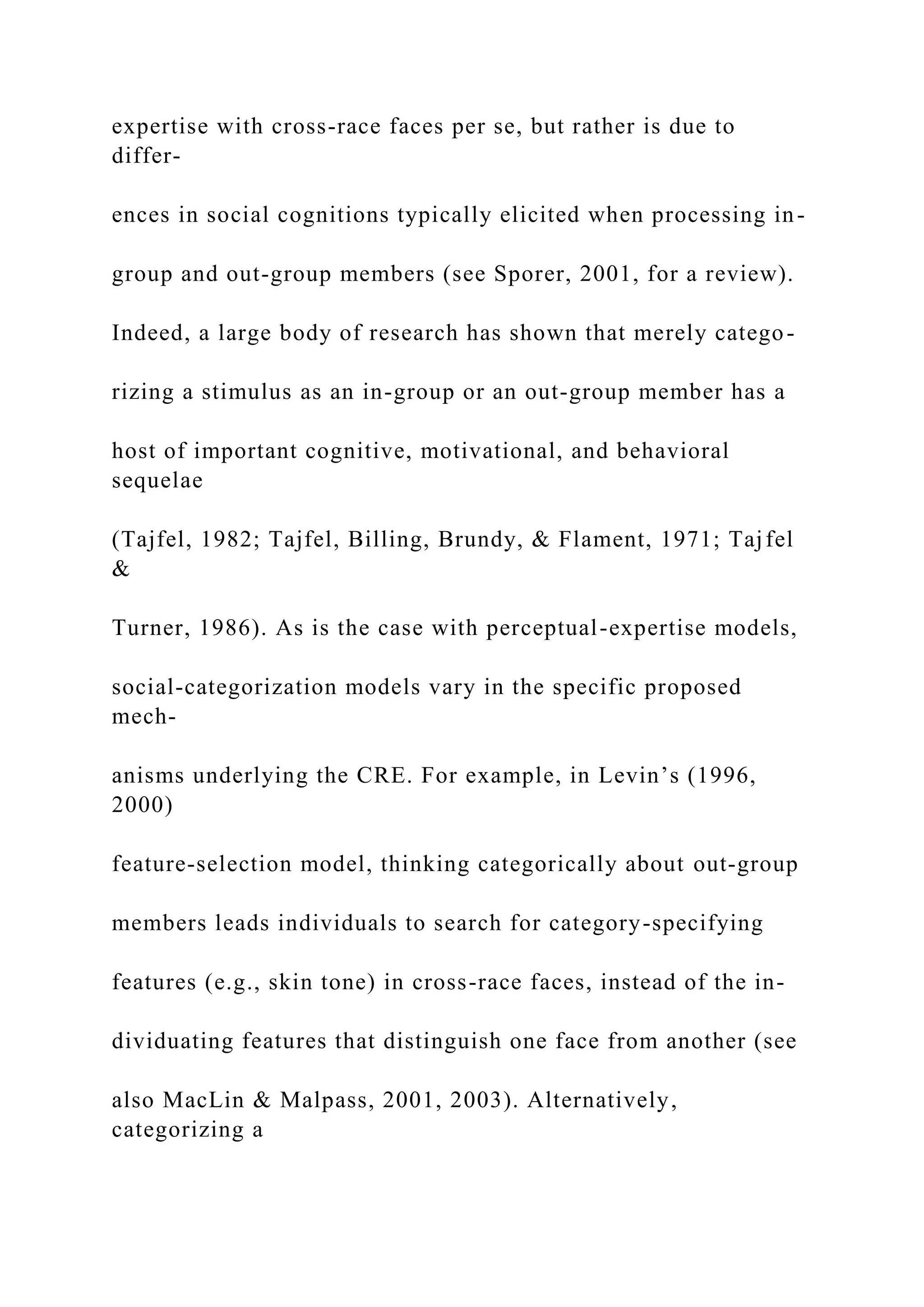 expertise with cross-race faces per se, but rather is due to
differ-
ences in social cognitions typically elicited when processing in-
group and out-group members (see Sporer, 2001, for a review).
Indeed, a large body of research has shown that merely catego-
rizing a stimulus as an in-group or an out-group member has a
host of important cognitive, motivational, and behavioral
sequelae
(Tajfel, 1982; Tajfel, Billing, Brundy, & Flament, 1971; Tajfel
&
Turner, 1986). As is the case with perceptual-expertise models,
social-categorization models vary in the specific proposed
mech-
anisms underlying the CRE. For example, in Levin’s (1996,
2000)
feature-selection model, thinking categorically about out-group
members leads individuals to search for category-specifying
features (e.g., skin tone) in cross-race faces, instead of the in-
dividuating features that distinguish one face from another (see
also MacLin & Malpass, 2001, 2003). Alternatively,
categorizing a
 