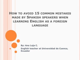 Howtoavoid 15 commonmistakesmadebySpanishspeakerswhenlearningEnglish as a foreignlanguage By: Ana Loja C. Englishteacher at Universidad de Cuenca, Ecuador 