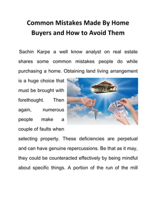 Common Mistakes Made By Home
Buyers and How to Avoid Them
Sachin Karpe a well know analyst on real estate
shares some common mistakes people do while
purchasing a home. Obtaining land living arrangement
is a huge choice that
must be brought with
forethought. Then
again, numerous
people make a
couple of faults when
selecting property. These deficiencies are perpetual
and can have genuine repercussions. Be that as it may,
they could be counteracted effectively by being mindful
about specific things. A portion of the run of the mill
 