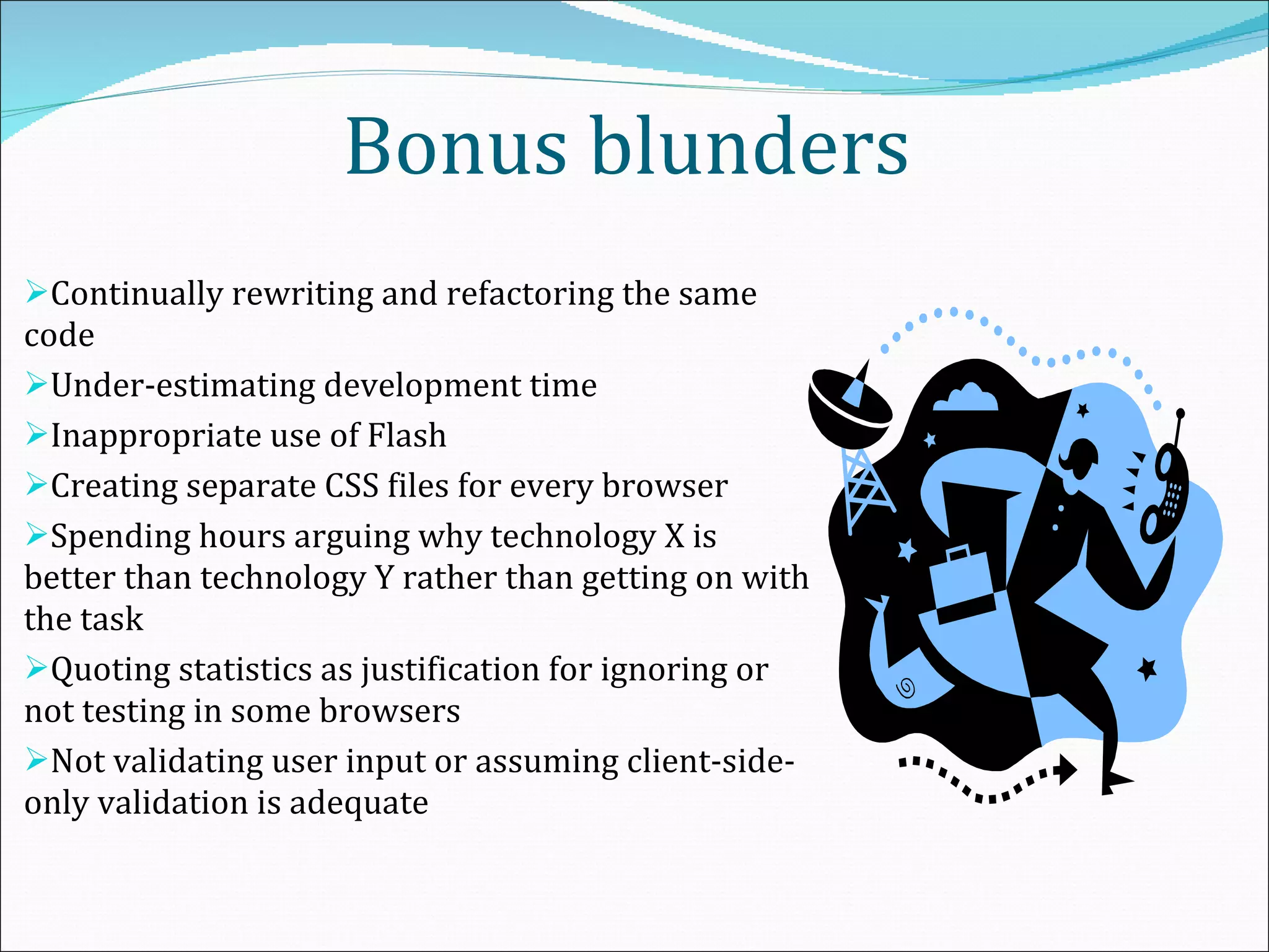   Bonus blunders Continually rewriting and refactoring the same code Under-estimating development time Inappropriate use of Flash Creating separate CSS files for every browser Spending hours arguing why technology X is better than technology Y rather than getting on with the task Quoting statistics as justification for ignoring or not testing in some browsers Not validating user input or assuming client-side-only validation is adequate 