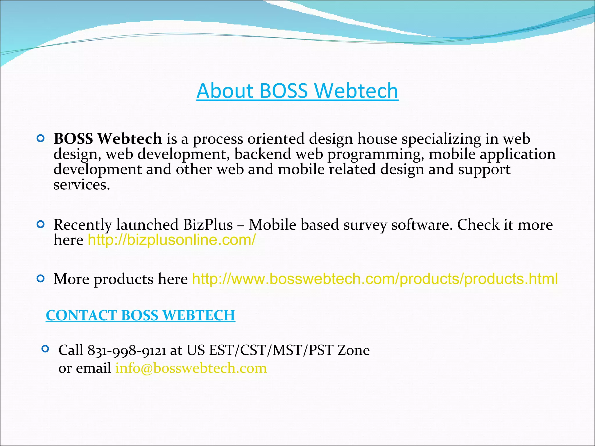 About BOSS Webtech BOSS Webtech  is a process oriented design house specializing in web design, web development, backend web programming, mobile application development and other web and mobile related design and support services. Recently launched BizPlus – Mobile based survey software. Check it more here  http://bizplusonline.com/ More products here  http://www.bosswebtech.com/products/products.html CONTACT BOSS WEBTECH Call 831-998-9121 at US EST/CST/MST/PST Zone  or email  [email_address] 