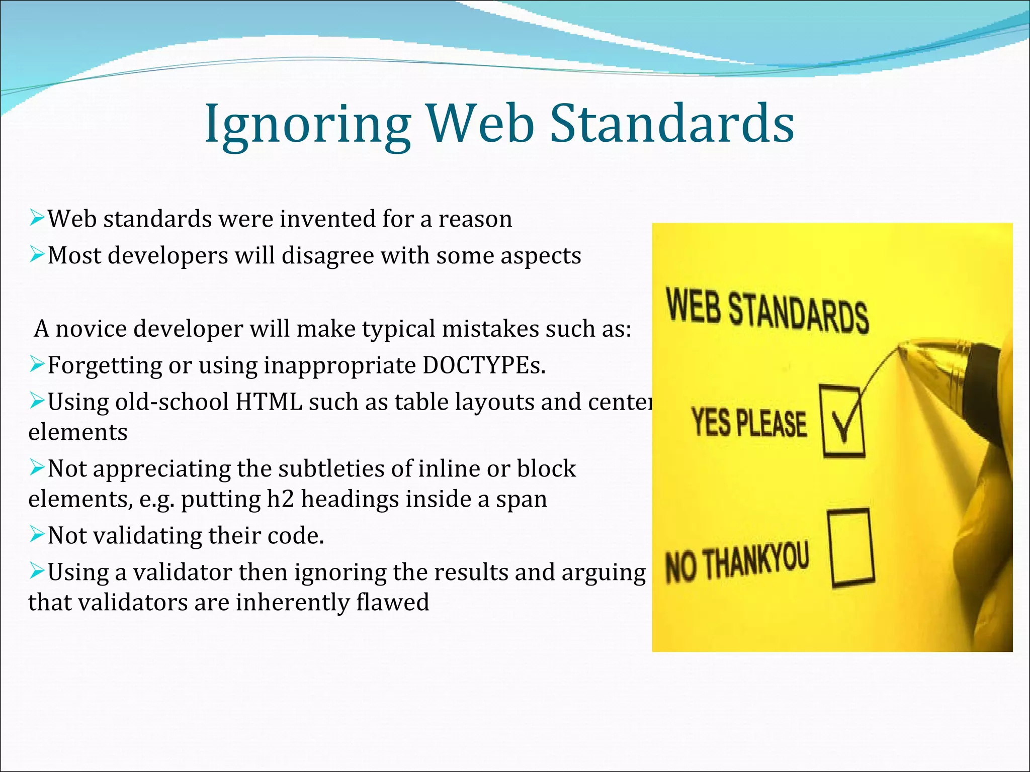 Ignoring Web Standards Web standards were invented for a reason Most developers will disagree with some aspects A novice developer will make typical mistakes such as: Forgetting or using inappropriate DOCTYPEs.  Using old-school HTML such as table layouts and center elements Not appreciating the subtleties of inline or block elements, e.g. putting h2 headings inside a span Not validating their code. Using a validator then ignoring the results and arguing that validators are inherently flawed 