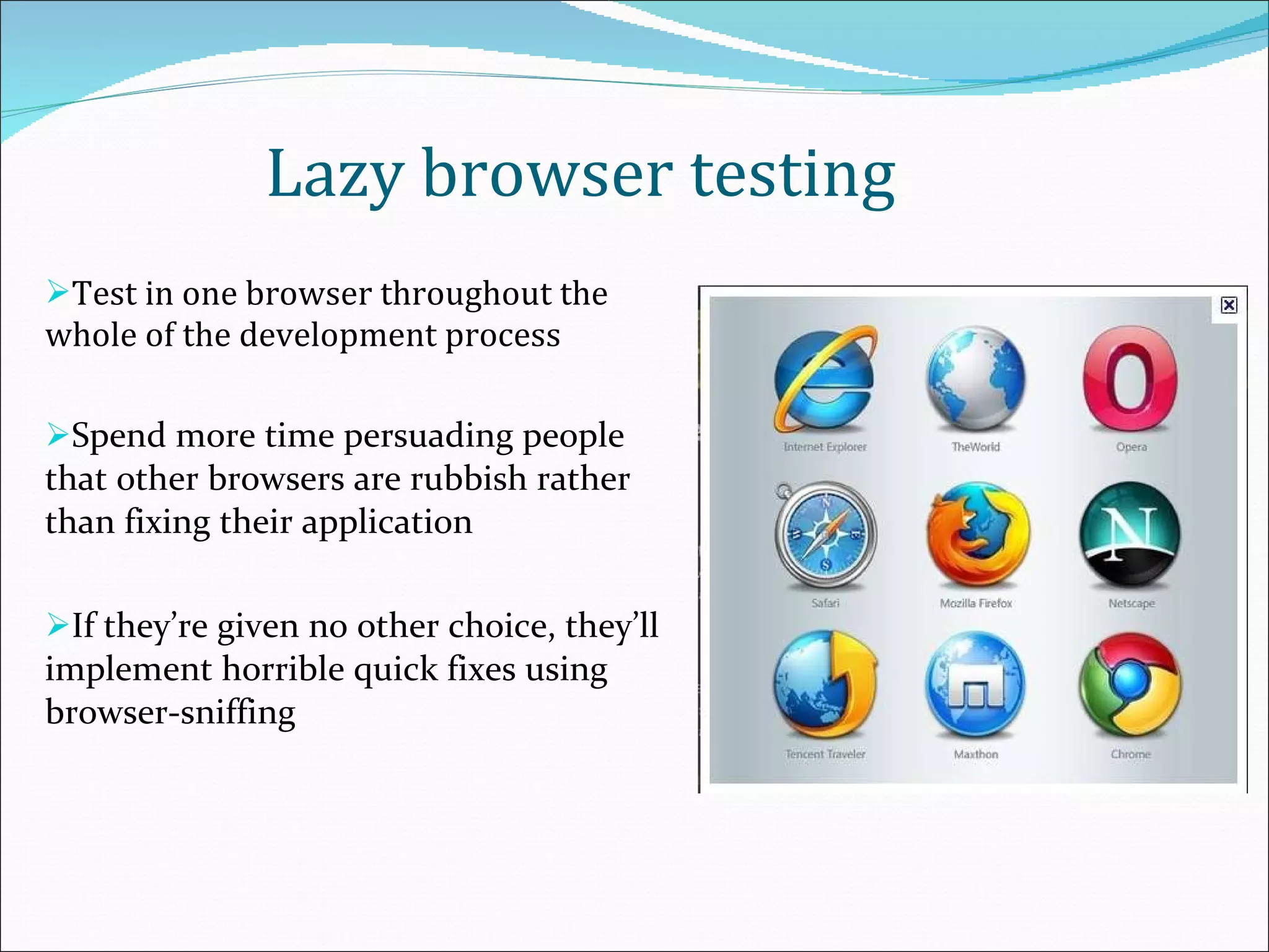 Lazy browser testing Test in one browser throughout the whole of the development process Spend more time persuading people that other browsers are rubbish rather than fixing their application If they’re given no other choice, they’ll implement horrible quick fixes using browser-sniffing 