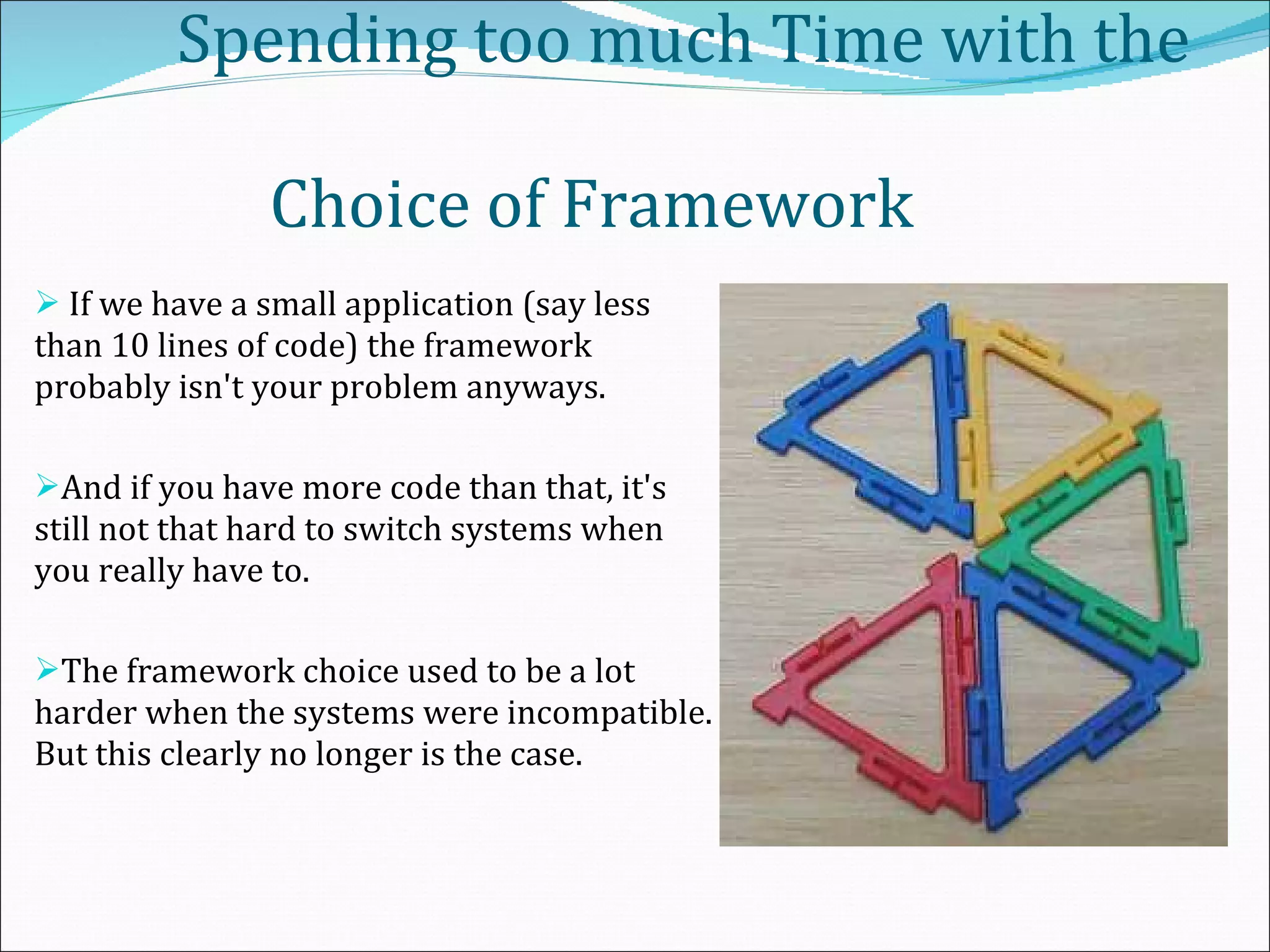     Spending too much Time with the    Choice of Framework  If we have a small application (say less than 10 lines of code) the framework probably isn't your problem anyways. And if you have more code than that, it's still not that hard to switch systems when you really have to.  The framework choice used to be a lot harder when the systems were incompatible. But this clearly no longer is the case. 
