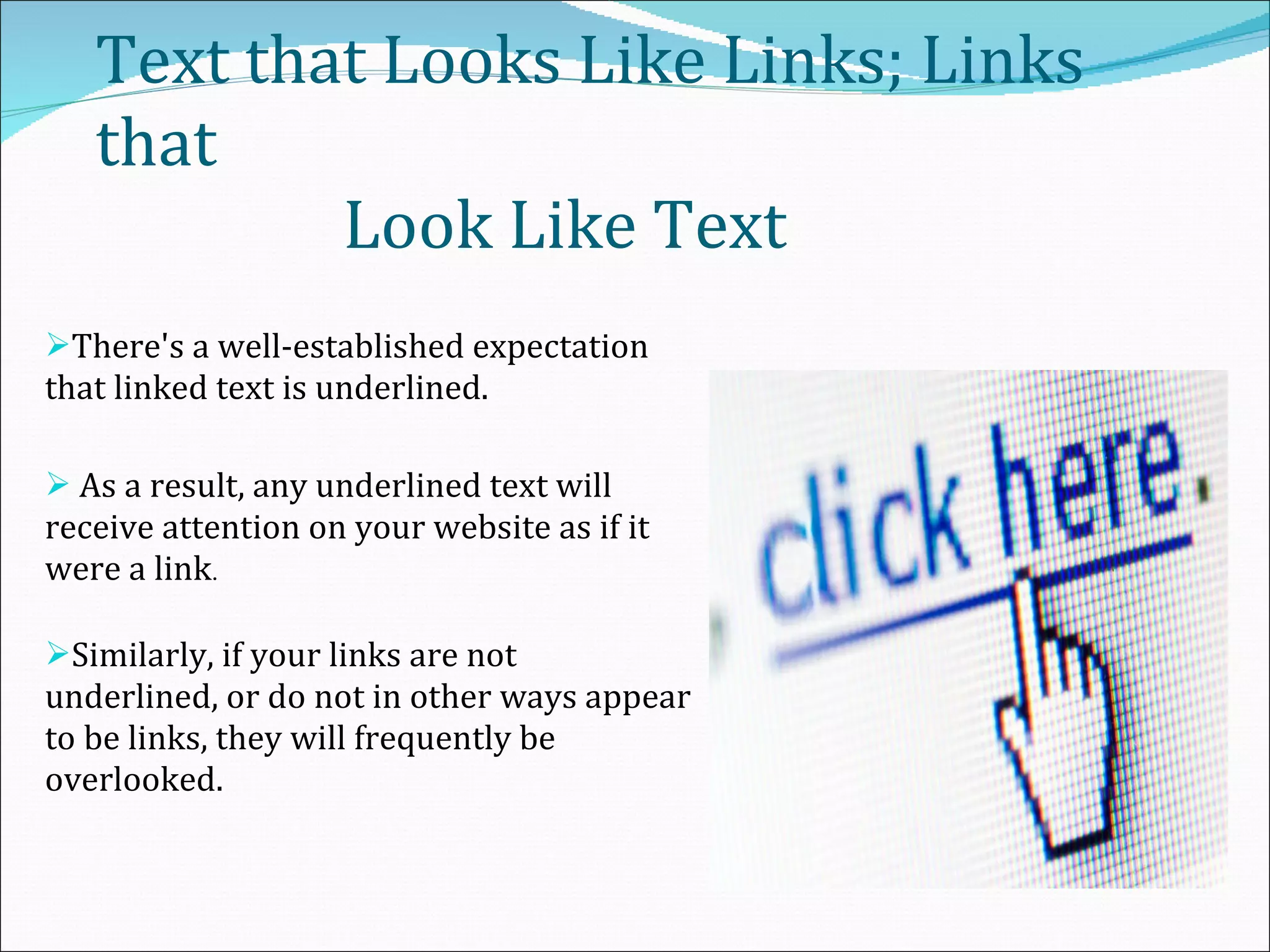 Text that Looks Like Links; Links that    Look Like Text  There's a well-established expectation that linked text is underlined. As a result, any underlined text will receive attention on your website as if it were a link . Similarly, if your links are not underlined, or do not in other ways appear to be links, they will frequently be overlooked. 