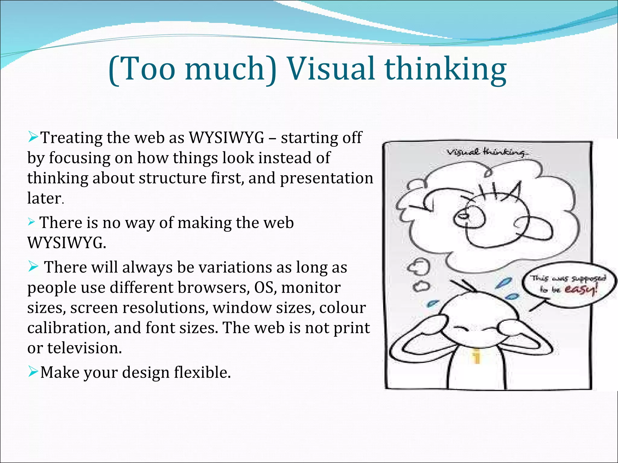 (Too much) Visual thinking Treating the web as WYSIWYG – starting off by focusing on how things look instead of thinking about structure first, and presentation later . There is no way of making the web WYSIWYG. There will always be variations as long as people use different browsers, OS, monitor sizes, screen resolutions, window sizes, colour calibration, and font sizes. The web is not print or television.  Make your design flexible. 