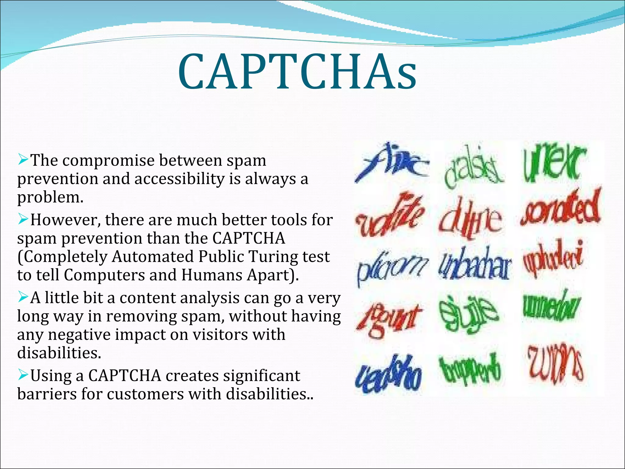 CAPTCHAs The compromise between spam prevention and accessibility is always a problem.  However, there are much better tools for spam prevention than the CAPTCHA (Completely Automated Public Turing test to tell Computers and Humans Apart).  A little bit a content analysis can go a very long way in removing spam, without having any negative impact on visitors with disabilities.  Using a CAPTCHA creates significant barriers for customers with disabilities..   