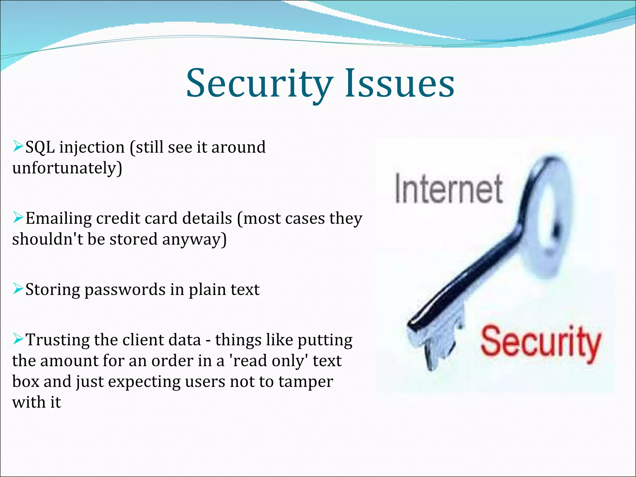 Security Issues SQL injection (still see it around unfortunately) Emailing credit card details (most cases they shouldn't be stored anyway) Storing passwords in plain text Trusting the client data - things like putting the amount for an order in a 'read only' text box and just expecting users not to tamper with it 