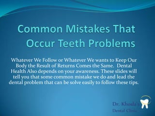Whatever We Follow or Whatever We wants to Keep Our
Body the Result of Returns Comes the Same. Dental
Health Also depends on your awareness. These slides will
tell you that some common mistake we do and lead the
dental problem that can be solve easily to follow these tips.

 