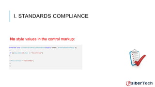 I. STANDARDS COMPLIANCE 
No style values in the control markup: 
Set CSS classes yourself, don't use inline styles. protected void CustomersGridView_RowDataBound(object sender, GridViewRowEventArgs e) 
{ 
if (e.Row.Cells[2].Text == "Unconfirmed") 
{ 
e.Row.CssClass = "CautionRow"; 
} 
} 
 