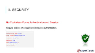 II. SECURITY 
No Cookieless Forms Authentication and Session 
Require cookies when application includes authentication. 
<authentication mode="Forms"> 
<forms loginUrl="member_login.aspx“ 
cookieless="UseCookies" 
requireSSL="true" 
path="/MyApplication" /> 
</authentication> 
 