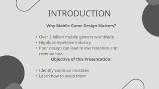 INTRODUCTION
Why Mobile Game Design Matters?
• Over 3 billion mobile gamers worldwide
• Highly competitive industry
• Poor design can lead to low retention and
revenue loss
Objective of this Presentation:
• Identify common mistakes
• Learn how to avoid them
 