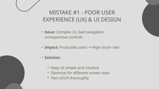 MISTAKE #1 - POOR USER
EXPERIENCE (UX) & UI DESIGN
• Issue: Complex UI, bad navigation,
unresponsive controls
• Impact: Frustrates users High churn rate
→
• Solution:
⚬ Keep UI simple and intuitive
⚬ Optimize for different screen sizes
⚬ Test UI/UX thoroughly
 
