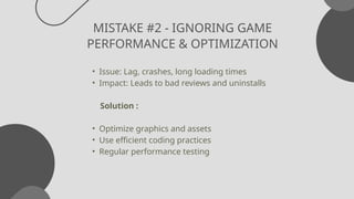 MISTAKE #2 - IGNORING GAME
PERFORMANCE & OPTIMIZATION
• Issue: Lag, crashes, long loading times
• Impact: Leads to bad reviews and uninstalls
Solution :
• Optimize graphics and assets
• Use efficient coding practices
• Regular performance testing
 