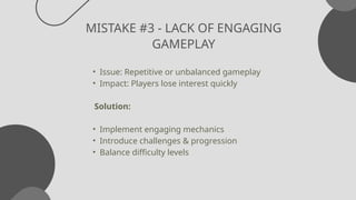 MISTAKE #3 - LACK OF ENGAGING
GAMEPLAY
• Issue: Repetitive or unbalanced gameplay
• Impact: Players lose interest quickly
Solution:
• Implement engaging mechanics
• Introduce challenges & progression
• Balance difficulty levels
 