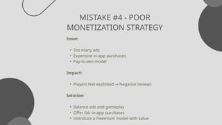 MISTAKE #4 - POOR
MONETIZATION STRATEGY
Issue:
• Too many ads
• Expensive in-app purchases
• Pay-to-win model
Impact:
• Players feel exploited Negative reviews
→
Solution:
• Balance ads and gameplay
• Offer fair in-app purchases
• Introduce a freemium model with value
 