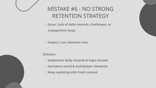 MISTAKE #6 - NO STRONG
RETENTION STRATEGY
• Issue: Lack of daily rewards, challenges, or
engagement loops
• Impact: Low retention rate
Solution:
• Implement daily rewards & login streaks
• Introduce social & multiplayer elements
• Keep updating with fresh content
 
