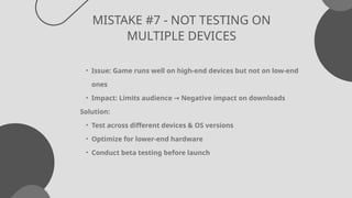 MISTAKE #7 - NOT TESTING ON
MULTIPLE DEVICES
• Issue: Game runs well on high-end devices but not on low-end
ones
• Impact: Limits audience Negative impact on downloads
→
Solution:
• Test across different devices & OS versions
• Optimize for lower-end hardware
• Conduct beta testing before launch
 