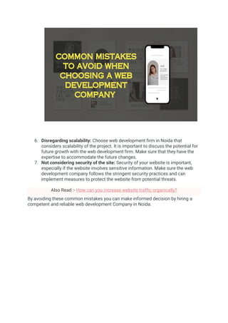 6. Disregarding scalability: Choose web development firm in Noida that
considers scalability of the project. It is important to discuss the potential for
future growth with the web development firm. Make sure that they have the
expertise to accommodate the future changes.
7. Not considering security of the site: Security of your website is important,
especially if the website involves sensitive information. Make sure the web
development company follows the stringent security practices and can
implement measures to protect the website from potential threats.
Also Read :- How can you increase website traffic organically?
By avoiding these common mistakes you can make informed decision by hiring a
competent and reliable web development Company in Noida.
 