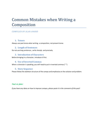 Common Mistakes when Writing a
Composition
COMPILED BY ALAN ANAND



    1. Tenses
Always use past tense when writing a composition, not present tense.

    2. Length of Sentences
Do not use long sentences , write sharply and precisely.

    3. Introduction of Characters
Before bringing in a character, introduce it first.

    4. Use of Inverted Commas
When a character is speaking, you will need to put in inverted commas (“ ”)

    5. Story Sequence
Please follow the skeleton structure of the compo and emphasise on the solution and problem.




That’s it, folks!

If you have any ideas on how to improve compos, please paste it in the comment of this post!
 