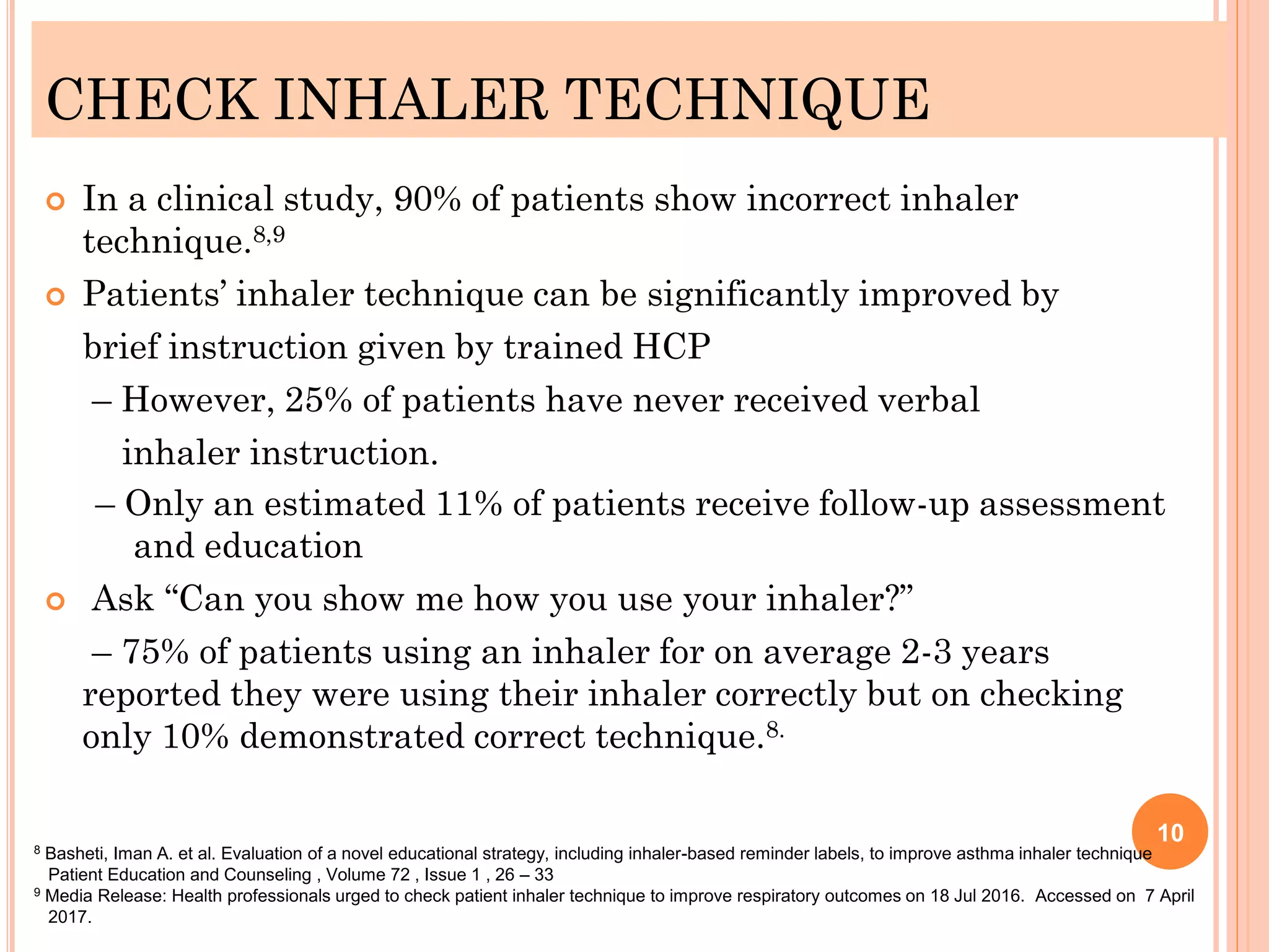 CHECK INHALER TECHNIQUE
 In a clinical study, 90% of patients show incorrect inhaler
technique.8,9
 Patients’ inhaler technique can be significantly improved by
brief instruction given by trained HCP
– However, 25% of patients have never received verbal
inhaler instruction.
– Only an estimated 11% of patients receive follow-up assessment
and education
 Ask “Can you show me how you use your inhaler?”
– 75% of patients using an inhaler for on average 2-3 years
reported they were using their inhaler correctly but on checking
only 10% demonstrated correct technique.8.
10
8 Basheti, Iman A. et al. Evaluation of a novel educational strategy, including inhaler-based reminder labels, to improve asthma inhaler technique
Patient Education and Counseling , Volume 72 , Issue 1 , 26 – 33
9 Media Release: Health professionals urged to check patient inhaler technique to improve respiratory outcomes on 18 Jul 2016. Accessed on 7 April
2017.
 