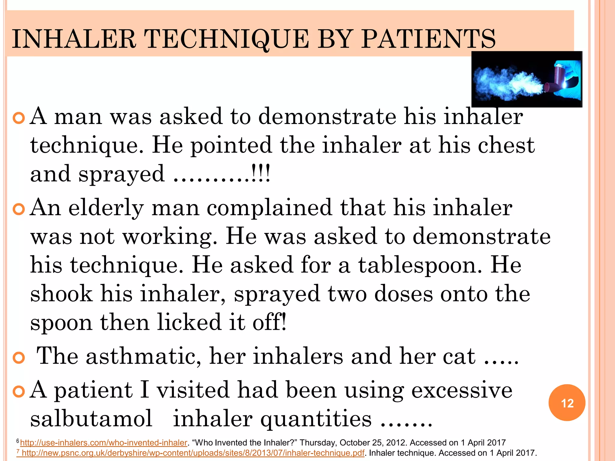 INHALER TECHNIQUE BY PATIENTS
 A man was asked to demonstrate his inhaler
technique. He pointed the inhaler at his chest
and sprayed ……….!!!
 An elderly man complained that his inhaler
was not working. He was asked to demonstrate
his technique. He asked for a tablespoon. He
shook his inhaler, sprayed two doses onto the
spoon then licked it off!
 The asthmatic, her inhalers and her cat …..
 A patient I visited had been using excessive
salbutamol inhaler quantities …….
12
6 http://use-inhalers.com/who-invented-inhaler. “Who Invented the Inhaler?” Thursday, October 25, 2012. Accessed on 1 April 2017
7 http://new.psnc.org.uk/derbyshire/wp-content/uploads/sites/8/2013/07/inhaler-technique.pdf. Inhaler technique. Accessed on 1 April 2017.
 