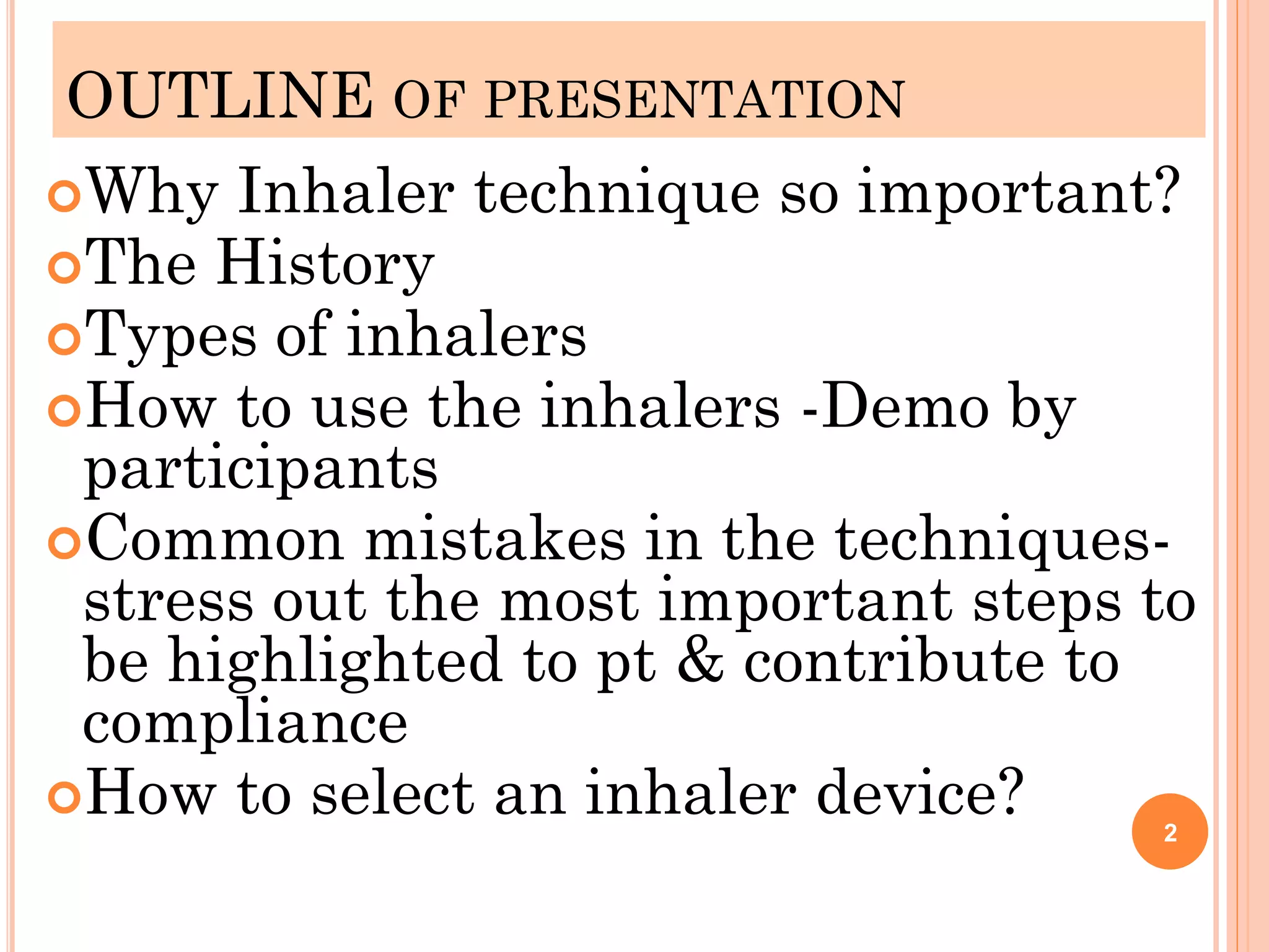 OUTLINE OF PRESENTATION
Why Inhaler technique so important?
The History
Types of inhalers
How to use the inhalers -Demo by
participants
Common mistakes in the techniques-
stress out the most important steps to
be highlighted to pt & contribute to
compliance
How to select an inhaler device? 2
 