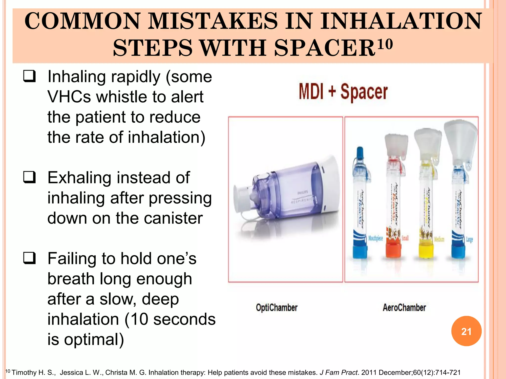COMMON MISTAKES IN INHALATION
STEPS WITH SPACER10
21
10 Timothy H. S., Jessica L. W., Christa M. G. Inhalation therapy: Help patients avoid these mistakes. J Fam Pract. 2011 December;60(12):714-721
 Inhaling rapidly (some
VHCs whistle to alert
the patient to reduce
the rate of inhalation)
 Exhaling instead of
inhaling after pressing
down on the canister
 Failing to hold one’s
breath long enough
after a slow, deep
inhalation (10 seconds
is optimal)
 