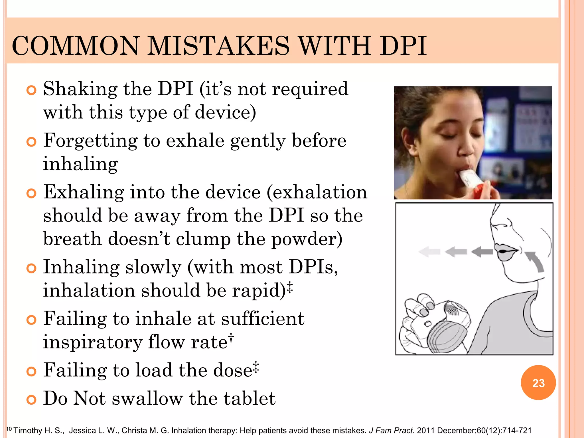 COMMON MISTAKES WITH DPI
 Shaking the DPI (it’s not required
with this type of device)
 Forgetting to exhale gently before
inhaling
 Exhaling into the device (exhalation
should be away from the DPI so the
breath doesn’t clump the powder)
 Inhaling slowly (with most DPIs,
inhalation should be rapid)‡
 Failing to inhale at sufficient
inspiratory flow rate†
 Failing to load the dose‡
 Do Not swallow the tablet
23
10 Timothy H. S., Jessica L. W., Christa M. G. Inhalation therapy: Help patients avoid these mistakes. J Fam Pract. 2011 December;60(12):714-721
 