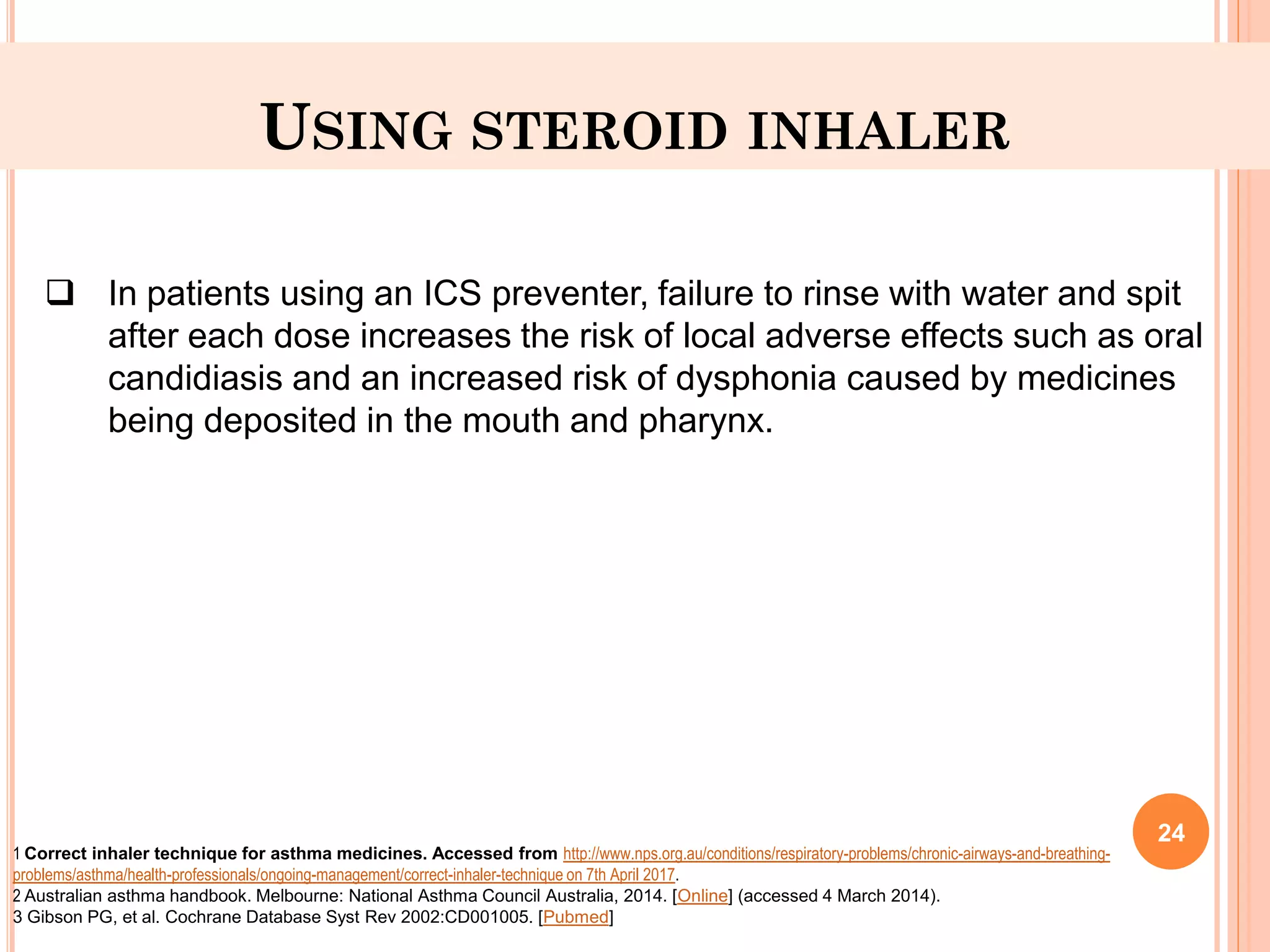 USING STEROID INHALER
 In patients using an ICS preventer, failure to rinse with water and spit
after each dose increases the risk of local adverse effects such as oral
candidiasis and an increased risk of dysphonia caused by medicines
being deposited in the mouth and pharynx.
1 Correct inhaler technique for asthma medicines. Accessed from http://www.nps.org.au/conditions/respiratory-problems/chronic-airways-and-breathing-
problems/asthma/health-professionals/ongoing-management/correct-inhaler-technique on 7th April 2017.
2 Australian asthma handbook. Melbourne: National Asthma Council Australia, 2014. [Online] (accessed 4 March 2014).
3 Gibson PG, et al. Cochrane Database Syst Rev 2002:CD001005. [Pubmed]
24
 