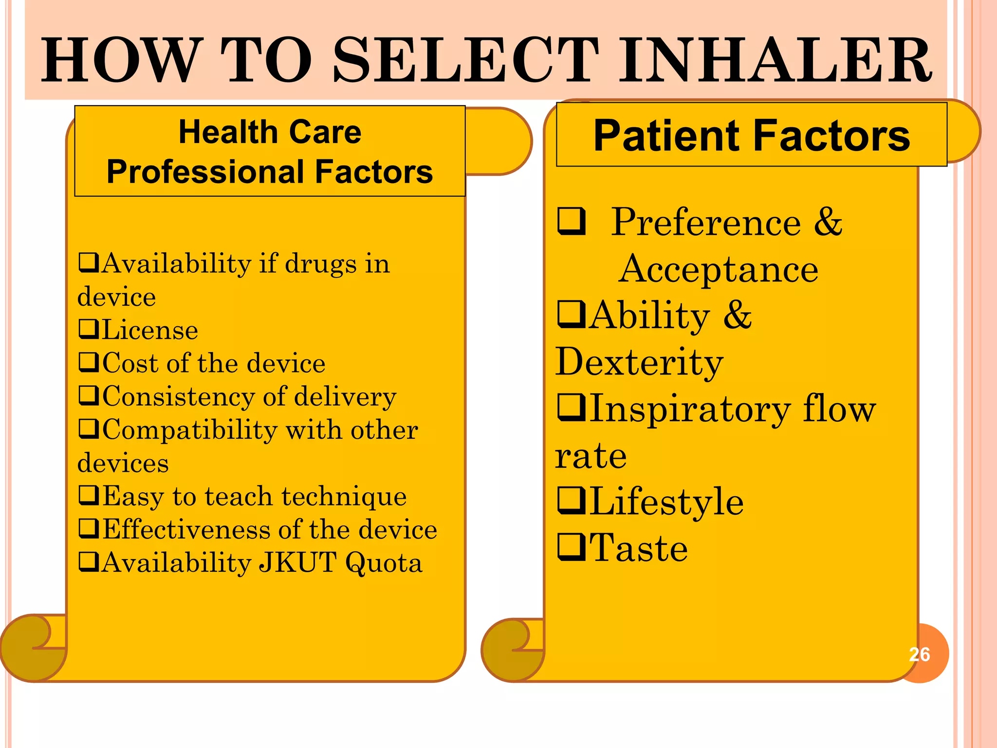 HOW TO SELECT INHALER
Availability if drugs in
device
License
Cost of the device
Consistency of delivery
Compatibility with other
devices
Easy to teach technique
Effectiveness of the device
Availability JKUT Quota
 Preference &
Acceptance
Ability &
Dexterity
Inspiratory flow
rate
Lifestyle
Taste
Health Care
Professional Factors
Patient Factors
26
 