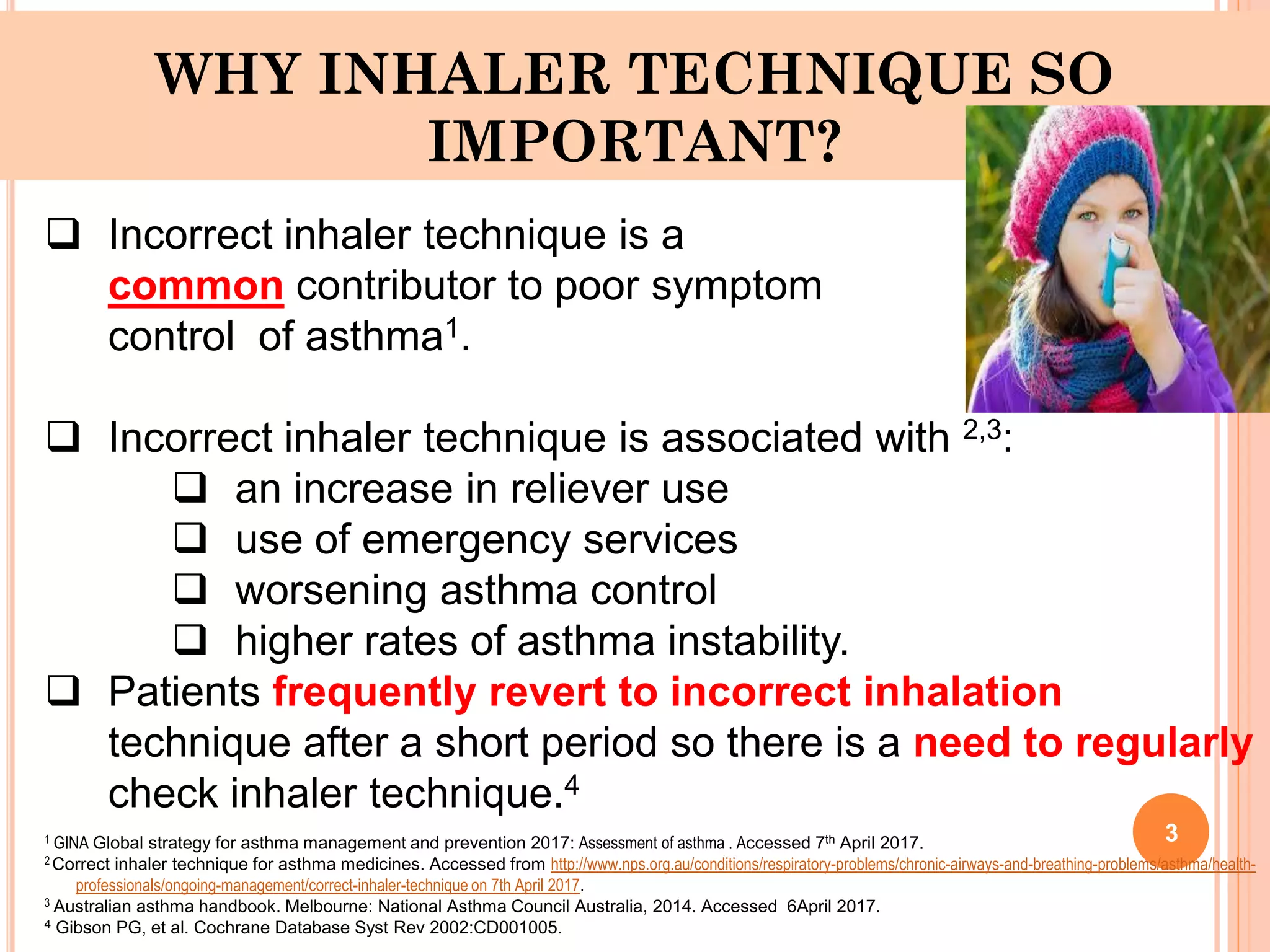 WHY INHALER TECHNIQUE SO
IMPORTANT?
 Incorrect inhaler technique is a
common contributor to poor symptom
control of asthma1.
 Incorrect inhaler technique is associated with 2,3:
 an increase in reliever use
 use of emergency services
 worsening asthma control
 higher rates of asthma instability.
 Patients frequently revert to incorrect inhalation
technique after a short period so there is a need to regularly
check inhaler technique.4
1 GINA Global strategy for asthma management and prevention 2017: Assessment of asthma . Accessed 7th April 2017.
2 Correct inhaler technique for asthma medicines. Accessed from http://www.nps.org.au/conditions/respiratory-problems/chronic-airways-and-breathing-problems/asthma/health-
professionals/ongoing-management/correct-inhaler-technique on 7th April 2017.
3 Australian asthma handbook. Melbourne: National Asthma Council Australia, 2014. Accessed 6April 2017.
4 Gibson PG, et al. Cochrane Database Syst Rev 2002:CD001005.
3
 