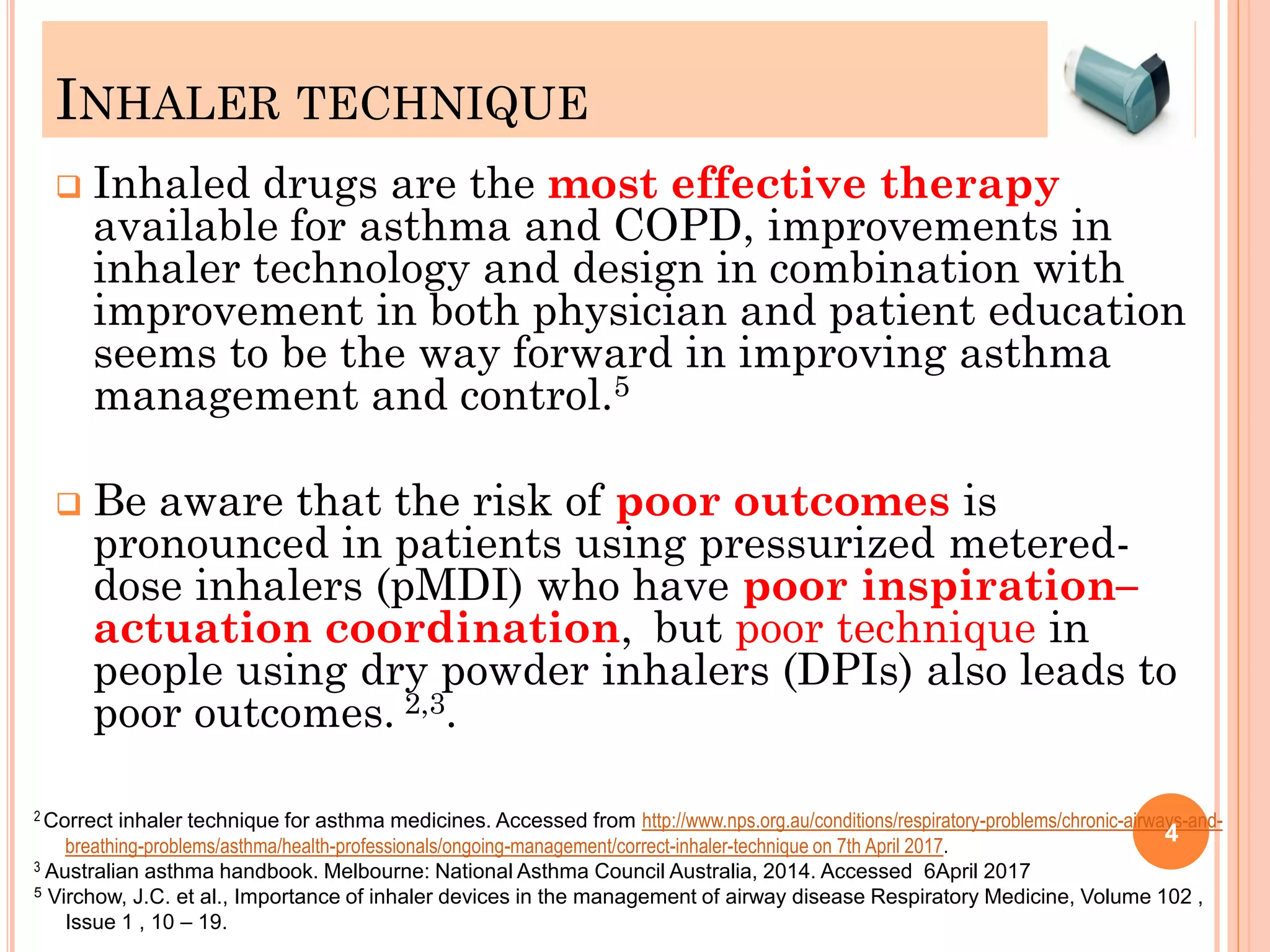 INHALER TECHNIQUE
 Inhaled drugs are the most effective therapy
available for asthma and COPD, improvements in
inhaler technology and design in combination with
improvement in both physician and patient education
seems to be the way forward in improving asthma
management and control.5
 Be aware that the risk of poor outcomes is
pronounced in patients using pressurized metered-
dose inhalers (pMDI) who have poor inspiration–
actuation coordination, but poor technique in
people using dry powder inhalers (DPIs) also leads to
poor outcomes. 2,3.
2 Correct inhaler technique for asthma medicines. Accessed from http://www.nps.org.au/conditions/respiratory-problems/chronic-airways-and-
breathing-problems/asthma/health-professionals/ongoing-management/correct-inhaler-technique on 7th April 2017.
3 Australian asthma handbook. Melbourne: National Asthma Council Australia, 2014. Accessed 6April 2017
5 Virchow, J.C. et al., Importance of inhaler devices in the management of airway disease Respiratory Medicine, Volume 102 ,
Issue 1 , 10 – 19.
4
 