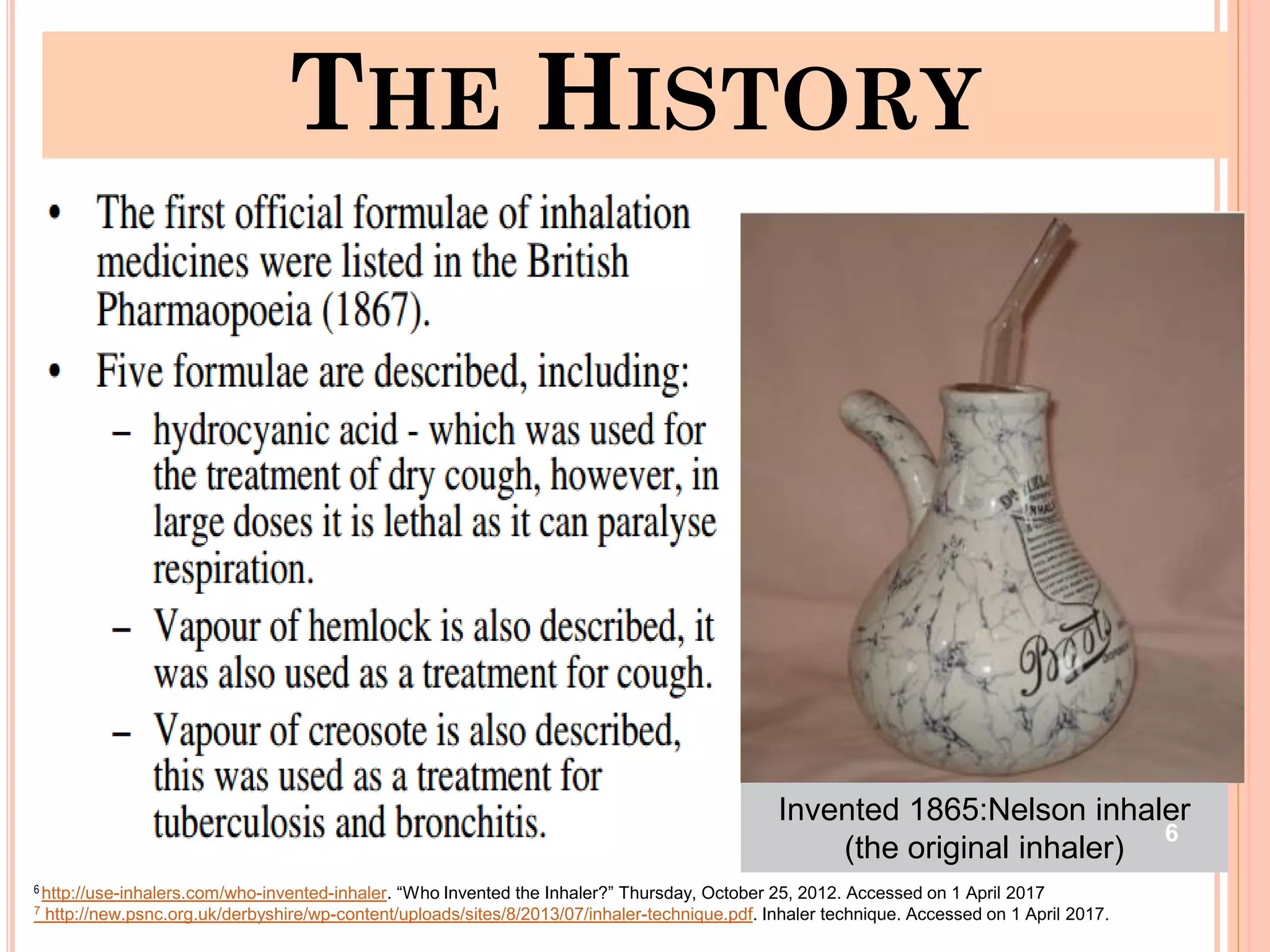 THE HISTORY
Invented 1865:Nelson inhaler
(the original inhaler)
6
6 http://use-inhalers.com/who-invented-inhaler. “Who Invented the Inhaler?” Thursday, October 25, 2012. Accessed on 1 April 2017
7 http://new.psnc.org.uk/derbyshire/wp-content/uploads/sites/8/2013/07/inhaler-technique.pdf. Inhaler technique. Accessed on 1 April 2017.
 