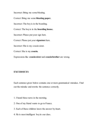 Incorrect: Bring me some bloating.
Correct: Bring me some bloating paper.
Incorrect: The boy is in the boarding.
Correct: The boyis in the boarding house.
Incorrect: Please put your sign here.
Correct: Please put your signature here.
Incorrect: She is my cousin sister.
Correct: She is my cousin.
Expressions like cousinsisterand cousinbrother are wrong.
EXCERSICES
Each sentence given below contains one or more grammatical mistakes. Find
out the mistake and rewrite the sentence correctly.
1. I heard these news in the morning.
2. One of my friend wants to go to France.
3. Each of these children know the answer by-heart.
4. He is most intelligent boyin our class.
 