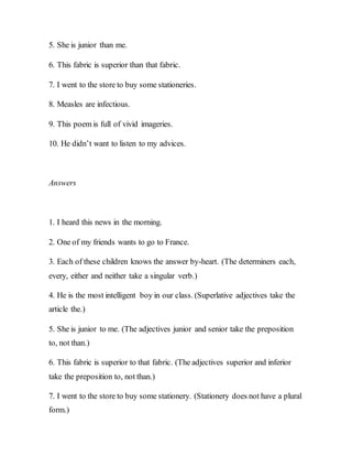 5. She is junior than me.
6. This fabric is superior than that fabric.
7. I went to the store to buy some stationeries.
8. Measles are infectious.
9. This poem is full of vivid imageries.
10. He didn’t want to listen to my advices.
Answers
1. I heard this news in the morning.
2. One of my friends wants to go to France.
3. Each of these children knows the answer by-heart. (The determiners each,
every, either and neither take a singular verb.)
4. He is the most intelligent boy in our class. (Superlative adjectives take the
article the.)
5. She is junior to me. (The adjectives junior and senior take the preposition
to, not than.)
6. This fabric is superior to that fabric. (The adjectives superior and inferior
take the preposition to, not than.)
7. I went to the store to buy some stationery. (Stationery does not have a plural
form.)
 