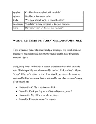 spaghetti Could we have spaghetti with meatballs?
spinach She likes spinach with garlic.
traffic Was there a lot of traffic in central London?
vocabulary Vocabulary is very important in language learning.
work Do you have any work to do this weekend?
WORDS THAT CAN BE BOTHCOUNTABLE AND UNCOUNTABLE
There are certain words which have multiple meanings. It is possible for one
meaning to be countable and the other to be uncountable. Take for example
the word "light":
Many, many words can be used in both an uncountable way and a countable
way. This is especially true of uncountable food and drink, such as 'coffee' or
'yogurt'. When we're talking in general about coffee or yogurt, the words are
uncountable. But, we can use them in a countable way when we mean 'one cup
of' or 'one potof':
 Uncountable: Coffee is my favorite drink.
 Countable: Could you buy two coffees and two teas, please?
 Uncountable: My children eat a lot of yogurt.
 Countable: I bought a pack of six yogurts.
 
